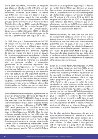 46 © Action pour la Démocratie et le Développement en Centrafrique (ADDC)
Sur le plan sécuritaire, il convient de rappeler
que plusieurs efforts ont été entrepris tant sur
le plan régional qu’international à travers les
différentes initiatives pour mettre un terme
aux différentes crises qui ont secoué le pays.
La dernière initiative, avant la crise actuelle,
est la signature par le Gouvernement et les
groupes politico-militaires d’un Accord de Paix
Global à Libreville en 2008, suivie du Dialogue
Politique Inclusif (DPI). Au cours de l’année 2009,
un programme national de Démobilisation,
Désarmement et Réintégration (DDR) fut décidé
afin de permettre à la RCA de s’engager sur la
voie de la pérennisation des acquis de la paix.
En 2012, bien que la fraction rebelle de la CPJP
ait intégré cet Accord de Paix Global, toutes
les fractions rebelles ne s’étaient pas encore
engagées dans cette voie. Les violations de
certaines dispositions des différents Accords
de paix, les retards pris dans la mise en œuvre
de certains engagements issus des Accords de
Paix Global, l’absence de dialogue politique
sincère et le climat de méfiance qui prévalait
avec les groupes rebelles, la corruption
généralisée et la mauvaise répartition des
projets de développement sur l’étendue du
territoire par l’absence de mise en œuvre de
la décentralisation ont provoqué des tensions
entre les acteurs et ont largement contribué
à la crise qui a débouché sur le changement
politique actuel. La destruction des poudrières,
coupléeàl’approvisionnementdesarmesdetout
calibre auprès des anciens militaires Libyen, des
djandjawides au Darfour ont occasionnés leur
dissémination sur toute l’étendue du territoire.
Surleplanéconomiqueetsocial,aprèslamiseen
œuvre du Document de Stratégie de Réduction
de la Pauvreté (DSRP1) 2008-2010 qui a permis
des avancées notables dans la stabilisation du
cadre macroéconomique et des progrès dans la
gestion des finances publiques, le DSRP2 2011-
2015 devait permettre de consolider les acquis
dans la perspective des Objectifs du Millénaire
pour le Développement (OMD). Mais la crise
politique postélectorale et les difficultés de
mobilisation des ressources nécessaires, n’ont
pas permis de préparer et tenir la réunion des
donateurs prévue pour le premier trimestre de
l’année 2012 et mettre en œuvre le DSRP2 avant
la fin 2012. Toutefois, le Gouvernement avait
conclu un accord avec le FMI en juin 2012 dans
le cadre d’un programme appuyé par la Facilité
de Crédit Elargi (FEC) qui donnait un signal
favorable aux partenaires au développement de
laRCA.Lesperformancesmacroéconomiquesen
2012 étaient bonnes avec un taux de croissance
du PIB estimé à 4% contre 3,3% en 2011. Le
rapport national publié en 2010 sur les progrès
vers l’atteinte des OMD, indiquait que si les
efforts sont maintenus, la RCA pourrait atteindre
les objectifs dans deux domaines, l’accès à l’eau
potable et la scolarisation des filles.
Malheureusement, les exactions qui ont suivi
le changement politique ont mis à mal le tissu
économique et social. Cette situation a affecté
les relations avec les institutions internationales
présentes dans le pays. A ce jour, la RCA se
retrouve ainsi abandonnée et privée des appuis
nécessairesàsondéveloppement.Ladestruction
des outils de production tant à Bangui qu’à
l’intérieur du pays, occasionnée par cette crise
a totalement réduit les capacités de production
avec des conséquences notamment sur l’emploi
et la croissance économique.
Selon les résultats de l’ECASEB réalisée en 2008,
environs deux personnes sur trois (62%) vivent
en dessous du seuil de pauvreté. En l’absence
d’enquêtes récentes permettant l’évaluation de
la pauvreté monétaire et tenant compte des
récents évènements intervenus dans le pays,
cette proportion pourrait passer à plus de
70%. L’analyse de la pauvreté selon le milieu
de résidence révèle que près de la moitié des
personnes pauvres vivent en milieu urbain et
qu’en milieu rural près de 7 personnes sur 10 sont
pauvres, ce qui représente 70% de la population.
Sur le plan géographique, la pauvreté affecte
plus les régions des cultures de rente (coton
dans le centre et le nord et café dans le sud-
est). Compte tenu de la proportion des femmes
dans la population et dans le secteur d’activité
agricole où elles sont les plus nombreuses, elles
constituent la majorité des pauvres en RCA.
Sur le plan sanitaire, l’espérance de vie à la
naissance est estimée à 45,1 ans selon le dernier
recensement de 2003. Elle est en dessous de la
moyenne africaine. Les conditions d’existence
sont difficiles. En effet, l’accès à l’eau potable
est en régression ; la proportion de ménages
utilisant une source d’eau améliorée est passée
 