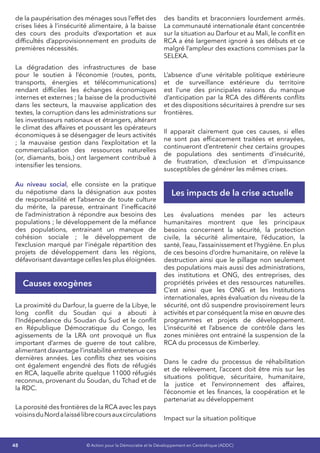 48 © Action pour la Démocratie et le Développement en Centrafrique (ADDC)
de la paupérisation des ménages sous l’effet des
crises liées à l’insécurité alimentaire, à la baisse
des cours des produits d’exportation et aux
difficultés d’approvisionnement en produits de
premières nécessités.
La dégradation des infrastructures de base
pour le soutien à l’économie (routes, ponts,
transports, énergies et télécommunications)
rendant difficiles les échanges économiques
internes et externes ; la baisse de la productivité
dans les secteurs, la mauvaise application des
textes, la corruption dans les administrations sur
les investisseurs nationaux et étrangers, altérant
le climat des affaires et poussant les opérateurs
économiques à se désengager de leurs activités
; la mauvaise gestion dans l’exploitation et la
commercialisation des ressources naturelles
(or, diamants, bois,) ont largement contribué à
intensifier les tensions.
Au niveau social, elle consiste en la pratique
du népotisme dans la désignation aux postes
de responsabilité et l’absence de toute culture
du mérite, la paresse, entrainant l’inefficacité
de l’administration à répondre aux besoins des
populations ; le développement de la méfiance
des populations, entrainant un manque de
cohésion sociale ; le développement de
l’exclusion marqué par l’inégale répartition des
projets de développement dans les régions,
défavorisant davantage celles les plus éloignées.
Causes exogènes
La proximité du Darfour, la guerre de la Libye, le
long conflit du Soudan qui a abouti à
l’Indépendance du Soudan du Sud et le conflit
en République Démocratique du Congo, les
agissements de la LRA ont provoqué un flux
important d’armes de guerre de tout calibre,
alimentant davantage l’instabilité entretenue ces
dernières années. Les conflits chez ses voisins
ont également engendré des flots de réfugiés
en RCA, laquelle abrite quelque 11000 réfugiés
reconnus, provenant du Soudan, du Tchad et de
la RDC.
La porosité des frontières de la RCA avec les pays
voisinsduNordalaissélibrecoursauxcirculations
des bandits et braconniers lourdement armés.
La communauté internationale étant concentrée
sur la situation au Darfour et au Mali, le conflit en
RCA a été largement ignoré à ses débuts et ce
malgré l’ampleur des exactions commises par la
SELEKA.
L’absence d’une véritable politique extérieure
et de surveillance extérieure du territoire
est l’une des principales raisons du manque
d’anticipation par la RCA des différents conflits
et des dispositions sécuritaires à prendre sur ses
frontières.
Il apparait clairement que ces causes, si elles
ne sont pas efficacement traitées et enrayées,
continueront d’entretenir chez certains groupes
de populations des sentiments d’insécurité,
de frustration, d’exclusion et d’impuissance
susceptibles de générer les mêmes crises.
Les impacts de la crise actuelle
Les évaluations menées par les acteurs
humanitaires montrent que les principaux
besoins concernent la sécurité, la protection
civile, la sécurité alimentaire, l’éducation, la
santé, l’eau, l’assainissement et l’hygiène. En plus
de ces besoins d’ordre humanitaire, on relève la
destruction ainsi que le pillage non seulement
des populations mais aussi des administrations,
des institutions et ONG, des entreprises, des
propriétés privées et des ressources naturelles.
C’est ainsi que les ONG et les Institutions
internationales, après évaluation du niveau de la
sécurité, ont dû suspendre provisoirement leurs
activités et par conséquent la mise en œuvre des
programmes et projets de développement.
L’insécurité et l’absence de contrôle dans les
zones minières ont entrainé la suspension de la
RCA du processus de Kimberley.
Dans le cadre du processus de réhabilitation
et de relèvement, l’accent doit être mis sur les
situations politique, sécuritaire, humanitaire,
la justice et l’environnement des affaires,
l’économie et les finances, la coopération et le
partenariat au développement
Impact sur la situation politique
 