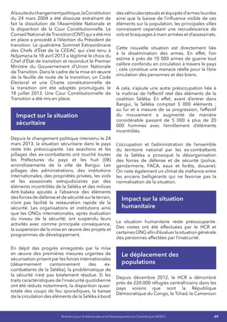 49© Action pour la Démocratie et le Développement en Centrafrique (ADDC)
Alasuiteduchangementpolitique,laConstitution
du 24 mars 2004 a été dissoute entraînant de
fait la dissolution de l’Assemblée Nationale et
la disparition de la Cour Constitutionnelle. Le
Conseil National deTransition (CNT) qui a été mis
en place a procédé à l’élection du Président de
transition. Le quatrième Sommet Extraordinaire
des Chefs d’État de la CEEAC qui s’est tenu à
Ndjamena le 18 avril 2013 a légitimé le choix du
Chef d’État de transition et reconduit le Premier
Ministre du Gouvernement d’Union Nationale
de Transition. Dans le cadre de la mise en œuvre
de la feuille de route de la transition, un Code
Electoral et une Charte constitutionnelle de
la transition ont été adoptés promulgués le
18 juillet 2013. Une Cour Constitutionnelle de
Transition a été mis en place.
Impact sur la situation
sécuritaire
Depuis le changement politique intervenu le 24
mars 2013, la situation sécuritaire dans le pays
reste très préoccupante. Les exactions et les
pillages des ex-combattants ont touché toutes
les Préfectures du pays et les huit (08)
arrondissements de la ville de Bangui. Les
pillages des administrations, des institutions
internationales, des propriétés privées, les viols
et les assassinats extrajudiciaires par des
éléments incontrôlés de la Séléka et des milices
Anti-balaka ajoutés à l’absence des éléments
des forces de défense et de sécurité sur le terrain,
n’ont pas facilité la restauration rapide de la
sécurité. Les organisations et institutions ainsi
que les ONGs internationales, après évaluation
du niveau de la sécurité, ont suspendu leurs
activités avec comme principale conséquence,
la suspension de la mise en œuvre des projets et
programmes de développement.
En dépit des progrès enregistrés par la mise
en œuvre des premières mesures urgentes de
sécurisation prisent par les forces internationales
(désarmement cantonnement des ex-
combattants de la Séléka), la problématique de
la sécurité n’est pas totalement résolue. Si les
traits caractéristiques de l’insécurité quotidienne
ont été réduits notamment, la disparition quasi-
totale des coups de feu sporadiques, la baisse
de la circulation des éléments de la Séléka à bord
des véhicules tatoués et équipés d’armes lourdes
ainsi que la baisse de l’influence visible de ces
éléments sur la population, les principales villes
connaissent cependant une recrudescence de
vols et braquages à main armées et d’assassinats.
Cette nouvelle situation est directement liée
à la dissémination des armes. En effet, l’on
estime à près de 10 000 armes de guerre tout
calibre confondu en circulation à travers le pays
; cela constitue une menace réelle pour la libre
circulation des personnes et des biens.
A cela, s’ajoute une autre préoccupation liée à
la maîtrise de l’effectif réel des éléments de la
coalition Séléka. En effet, avant d’entrer dans
Bangui, la Séléka comptait 5 000 éléments ;
au fur et à mesure de sa progression, l’effectif
du mouvement a augmenté de manière
considérable passant de 5 000 à plus de 20
000 hommes avec l’enrôlement d’éléments
incontrôlés.
L’occupation et l’administration de l’ensemble
du territoire national par les ex-combattants
de la Séléka a provoqué la désorganisation
des forces de défense et de sécurité (police,
gendarmerie, FACA, eaux et forêts, douane).
On note également un climat de méfiance entre
les anciens belligérants qui ne favorise pas la
normalisation de la situation.
Impact sur la situation
humanitaire
La situation humanitaire reste préoccupante.
Des visites ont été effectuées par le HCR et
certainesONGafind’évaluerlasituationgénérale
des personnes affectées par l’insécurité.
Le déplacement des
populations
Depuis décembre 2012, le HCR a dénombré
près de 220.000 réfugiés centrafricains dans les
pays voisins que sont la République
Démocratique du Congo, le Tchad, le Cameroun
 