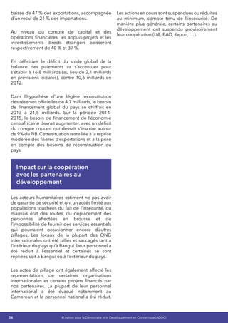 54 © Action pour la Démocratie et le Développement en Centrafrique (ADDC)
baisse de 47 % des exportations, accompagnée
d’un recul de 21 % des importations.
Au niveau du compte de capital et des
opérations financières, les appuis-projets et les
investissements directs étrangers baisseront
respectivement de 40 % et 39 %.
En définitive, le déficit du solde global de la
balance des paiements va s’accentuer pour
s’établir à 16,8 milliards (au lieu de 2,1 milliards
en prévisions initiales), contre 10,6 milliards en
2012.
Dans l’hypothèse d’une légère reconstitution
des réserves officielles de 4,7 milliards, le besoin
de financement global du pays se chiffrait en
2013 à 21,5 milliards. Sur la période 2014-
2015, le besoin de financement de l’économie
centrafricaine devrait augmenter, avec un déficit
du compte courant qui devrait s’inscrire autour
de 9% du PIB.Cette situation reste liée à la reprise
modérée des filières d’exportations et à la prise
en compte des besoins de reconstruction du
pays.
Impact sur la coopération
avec les partenaires au
développement
Les acteurs humanitaires estiment ne pas avoir
de garantie de sécurité et ont un accès limité aux
populations touchées du fait de l’insécurité, du
mauvais état des routes, du déplacement des
personnes affectées en brousse et de
l’impossibilité de fournir des services essentiels
qui pourraient occasionner encore d’autres
pillages. Les locaux de la plupart des ONG
internationales ont été pillés et saccagés tant à
l’intérieur du pays qu’à Bangui. Leur personnel a
été réduit à l’essentiel et certaines se sont
repliées soit à Bangui ou à l’extérieur du pays.
Les actes de pillage ont également affecté les
représentations de certaines organisations
internationales et certains projets financés par
nos partenaires. La plupart de leur personnel
international a été évacué notamment au
Cameroun et le personnel national a été réduit.
Les actions en cours sont suspendues ou réduites
au minimum, compte tenu de l’insécurité. De
manière plus générale, certains partenaires au
développement ont suspendu provisoirement
leur coopération (UA, BAD, Japon, …).
 