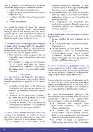 8 © Action pour la Démocratie et le Développement en Centrafrique (ADDC)
Pour y remédier, je moderniserai la justice en
actualisant ces principaux textes concernant :
•	 le code de l’organisation judiciaire,
•	 l’adoption et la promulgation du code de
justice militaire,
•	 lecodedelafamilleetlecodedeprocédure
civile,
•	 le code de l’enfance.
Les textes juridiques de base du système
judiciaire modernisés seront communiqués
de façon efficace aux acteurs judiciaires et aux
justiciables via le site internet du Ministère de
la Justice et au Centre de Documentation du
Ministère de la Justice qui seront créés.
Je veux Instaurer un système judiciaire impartial
et responsable - En vue de permettre aux acteurs
judiciaires d’évoluer dans un environnement
professionnel apte à garantir leur indépendance
et à inciter leur sens de responsabilité :
•	 J’harmoniserai le texte régissant la carrière
des greffiers avec celui régissant la fonction
publique,
•	 Je renforcerai les capacités du Ministère
de la Justice ainsi que les moyens
opérationnels de l’Inspection Générale des
Services Judiciaires en appui au Conseil de
discipline.
Je veux renforcer la légitimité des acteurs
judiciaires – J’établirai des relations de confiance
entre les populations et leur justice. Cela passera
par :
•	 La création d’une école de formation aux
professions judiciaires en en révisant les
modules de formation initiale des acteurs
judiciaires,
•	 La recrue de trois promotions d’auditeurs
de justice et d’élèves greffiers, en prenant
en compte la dimension «genre »,
•	 La mise en œuvre d’un programme de
formationcontinuedestinéaurenforcement
des capacités du personnel judiciaire.
Je veux faciliter l’accès équitable pour tous
au service de la justice - Je mettrai en œuvre
les mécanismes de solidarité en faveur des
personnes démunies et vulnérables à savoir :
•	 La création du mécanisme d’aide
juridique (assistance judiciaire et aide
juridictionnelle). Il devra également faciliter
l’accès des femmes à la justice,
•	 Une réévaluation à la baisse les frais des
actes de justice et un contrôle strict de leur
application uniforme sur l’intégralité du
territoire national,
•	 Un programme de motivation des
professions judiciaires libérales pour une
couverture efficace de l’ensemble du
territoire national.
Je veux rendre efficace les services de la justice
du justiciable
•	 Je vais redéfinir la carte judiciaire de la
RCA,
•	 Je vais implanter des TGI dans les villes les
plus sollicitées,
•	 Je vais instaurer qu’il soit prévu de façon
systématique dans le fonctionnement
de la Justice un budget pour la conduite
d’audiences foraines, les sessions des
cours criminelles ainsi que les audiences
du Tribunal Militaire Permanent.
Je veux démilitariser, professionnaliser et
mettre sous contrôle civil le système carcéral – Il
s’agit ici de garantir des standards internationaux
concernant les droits humains et de développer
une politique de réinsertion des détenus.
Je poursuivrai le processus d’élaboration de la
Loi cadre sur les prisons ainsi que leurs textes
d’application et je redéfinirai le cadre des corps
de l’Administration pénitentiaire en conformité
avec le Statut Général de la fonction publique.
Afin que l’environnement physique des
établissements pénitentiaires de la République
Centrafricaine obéisse aux engagements
internationaux en matière de Droits Humains  :
•	 Je redéfinirai une nouvelle carte
pénitentiaire favorable à une gestion
efficace et efficiente,
•	 Je lancerai le programme pilote
d’implantation d’établissement modèle,
basé sur une séparation des catégories de
détenus (Hommes, femmes, enfants),
•	 Je mettrai en place un observatoire
indépendant des prisons (à composition
 
