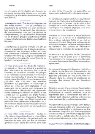 9© Action pour la Démocratie et le Développement en Centrafrique (ADDC)
mixte).
Je m’assurerai de l’évaluation des besoins en
personnel pénitentiaire requis pour supporter
cette politique afin de lancer une campagne de
recrutement.
Jeveuxpromouvoirl’Étatdedroitetlaprotection
des droits humains – Afin de permettre aux
populations de connaître leur droit et d’exiger
leur protection, j’organiserai des campagnes
de communication pour un changement de
comportement (CCC) sur les Droits Humains et,
sur les droits des groupes spécifiques je mettrai
en œuvre le plan national d’action pour les Droits
Humains.
Je renforcerai le système institutionnel afin de
garantir la protection des droits des personnes
en particulier des femmes et enfants en créant
une commission nationale indépendante des
Droits de l’Homme qui aura pour responsabilité
la production des rapports conventionnels sur
les droits Humains à savoir :
Je veux promouvoir les droits de l’homme –
Je mettrai en place un appui à la protection
des civils contre les violations des droits de
l'Homme, les violences sexuelles, les pillages
et les violences confessionnelles avec l’aide des
forces internationales. Il s’agira d’envisager la
miseenplacedescellulesd'appuiauxpoursuites
judiciaires afin d’apporter une meilleure
protection aux populations et encourager le
retour de celles qui sont déplacées. Il sera
également mis en œuvre une campagne de
sensibilisation et d’éducation des populations
civiles armées (pour restituer les armes) et non
armées sur les questions de droits humains
; le renforcement des Institutions Nationales
en charge du respect des Droits humains, en
particulierdroitsdesfemmesetdesenfants;et,la
réhabilitation des structures d’éducation civique
des jeunes et la promotion du comportement
citoyen.
Je veux lutter contre l’impunité - Toutes les
informations disponibles depuis la crise militaro-
politique qui a abouti au changement politique
intervenu en mars 2013 font état de violations
généralisées des droits de l'homme dans notre
pays.
La lutte contre l'impunité est aujourd’hui un
facteur principal de la réconciliation nationale.
Par conséquent, j’agirai rapidement pour rétablir
l'autorité de l'État en prenant toutes les mesures
nécessaires pour s'assurer que les civils soient
protégés et puissent exercer leurs droits, sans
crainte pour leur intégrité physique, leurs biens
et leurs moyens de subsistance.
Je mettrai un accent fort sur le retour des forces
de police sur le terrain et à l’établissement
d'un système judiciaire fiable et en état de
fonctionner. Ensuite, il s’agira de redynamiser les
maisons de droit pour permettre aux populations
de bénéficier des conseils et informations
nécessaires à la résolution de leurs problèmes.
Je renforcerai les capacités de la Commission
d'enquête mise en place pour la recherche,
l'identification et le montage des procédures de
poursuite des auteurs des différentes exactions
répertoriées.
Jerenforcerailescapacitésdesacteursjudiciaires
et policiers sur la détection, la constatation, les
techniques d'instruction et la motivation des
décisions judiciaires en vue d’une meilleure
efficacité dans les actions et procédures de
poursuite des auteurs des cas d’exactions
identifiées.
J’établirai un plan d'urgence pour la protection
des mineurs et des femmes ainsi qu’un centre
d'information et conseils juridiques pour les
populations pour la formalisation des actes de
violation dont elles sont victimes et la mise en
route des procédures judiciaires sera créée.
Pour permettre aux populations de sortir de leurs
réserves, il sera procédé à une vulgarisation des
nouveaux textes des lois et règlements par leur
traduction en sangö ainsi qu’à une campagne de
sensibilisation pour une meilleure appropriation.
Je soutiendrai la collaboration franche avec les
services internationaux de justice pénale.
Je veux Promouvoir l’État de droit et le Dialogue
 