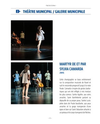 —11—
théâtre MuniCipal / Galerie MuniCipale
– Nuit de la Culture –
martyr de et Par
Sylvia camarda
21h15
Cette chorégraphie se base entièrement
sur la composition musicale de Ravel et
suit le crescendo progressif jusqu’à la note
finale. Camarda s’inspire de gestes barba-
riques qui ont été infligés à nos martyrs
les plus connus, Sainte Agathe, aux seins
arrachés, Saint Barthélemie portant sa
dépouille de sa propre peau, Sainte Lucie,
jetée dans de l’huile bouillante, aux yeux
arrachés et la gorge transpercée d’une
épée et bien sûr Saint Sébastien attaché à
un poteau et le corps transpercé de flèches.
 