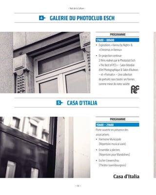 —14—
Galerie du photoClub eSCh
CaSa d’italia
– Nuit de la Culture –
Programme
15h00 – 21h00
Porte ouverte en présence des
associations:
• Harmonie Municipale
(Répertoire musical varié)
• Ensemble à plectres
(Répertoire pour Mandolines)
• Escher Liewensfrou
(Théâtre luxembourgeois)
Programme
17h00 – 00h00
• Expositions«ViennabyNight»&
«ChristmasinVienna»
• Enprojectioncontinue:
2filmsréalisésparlePhotoclubEsch
«TheBestofPCE»–SalonMondial
d’ArtPhotographique&Salond’Auteurs
–et«Portraits»–Unecollection
deportraitssoustoutessesformes
commemiroirdenotresociété
 