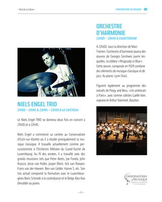 —17—
nielS enGeltrio
21h00 – 21h45 & 22h45 – 23h30 à la cafétéria
Le Niels Engel TRIO se donnera deux fois en concert à
21h00 et à 22h45.
Niels Engel a commencé sa carrière au Conservatoire
d’Esch-sur-Alzette où il a étudié principalement la mu-
sique classique. Il travaille actuellement comme per-
cussionniste à l’Orchestre Militaire du Grand-Duché de
Luxembourg. Au fil des années, il a travaillé avec des
grands musiciens tels que Peter Beets, Joe Fonda, John
Ruocco, Jesse van Ruller, Jasper Blom, Ack van Rooyen,
Frans van der Hoeven, Ben van Gelder, Harvie S, etc. Son
trio actuel comprend la formation avec le Luxembour-
geois Boris Schmidt à la contrebasse et le Belge Alex Koo
Derudder au piano.
orcheStre
d’harmonie
22h00 – 22h45 à l’auditorium
À 22h00, sous la direction de Marc
Treinen, l’orchestre d’harmonie jouera des
œuvres de Georges Gershwin parmi les-
quelles, la célèbre «Rhapsody in Blue».
Cette œuvre, composée en 1924 combine
des éléments de musique classique et de
jazz. Au piano: Lynn Orazi.
Figurent également au programme des
extraits de Porgy and Bess, «Un américain
à Paris», avec comme solistes Gaëlle Vien,
soprano et Arthur Stammet, Baryton.
– Nuit de la Culture – conServatoire de muSique 7
 