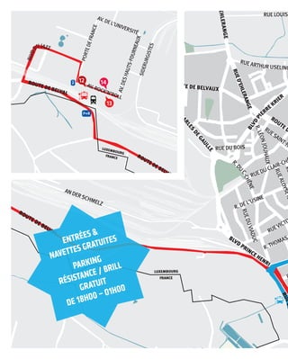 XEMBOURG
FRANCE
LUXEMBOURG
FRANCE
RUE JOSKIEFFER
RUE LOUISBRAIL
RUEDU CLAIR-CHÊNE
AV.DESHAUTS-FOURNEAUX
SIDERURGISTES
DEL’UNIVERSITÉ
’N’ROLL
AN DERSCHMELZ
RUEVICTORHUG
R.THOMASEDISO
RUELO
R. DEL’USINE
RUEDUVIADUC
RUEALOYSEKAYSER
RUELÉONWEIRIC
RUEMICRUE
RUESAINT-HENRIRUE DU BOIS
R.LÉONJOUHAUX
R.DU
C-CHÊNE
RUE ARTHUR USELINGER
RUEC-M
UXEM
BOURG
RUEP
RUED
RUED’EHLERANGE
R
ROUTE DE BELVA
BLVD PRINCE HENRI
ROUTE DE BELVAL
BLVD
CHARLES
DEGAULLE
ROUTE DE BELVAUX
VD CHARLES DE GAULLE
RUED’EHLERANGE
BLVD
PI
ERRE KRIER
RUEDESACACIAS
UED’AU
DUN
13
4
3
5
LUXEMBOURG
FRANCE
LUXEMBOURG
FRANCE
AV.DESHAUTS-FOURNEAUX
SIDERURGISTES
PORTEDEFRANCE
AV. DEL’UNIVERSITÉ
AV. ROCK’N’ROLL
AN DERSCHMELZ
RUE DESPRÉS
BLVDD
UJAZZ
RUEDU
LUXEM
BOURG
RUEPASTEUR
ROUTE DE BELVAL
ROUTE DE BELVAL
BLVD
CHARLES
D
ROUTE DE
12
13
14
P+R
ROUTE DE BELVAL
ROUTE DE BELVAL
ROUTE DE BELVAL
entréeS &
navetteS GratuiteS
parKinG
réSiStanCe / brill
Gratuit
de 18h00 – 01h00
 