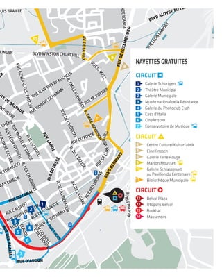 RUEJEAN-PIERREMICHELS
OSKIEFFER
RUE LOUISBRAILLE
U CLAIR-CHÊNE
RUEROBERTSCHUMAN
RUEM.KOENER
RUEVICTORHUGO
R.THOMASEDISON
RUELOUISPASTEUR
RUEZ.BERNARD
RUEALOYSEKAYSER
RUELÉONWEIRICH
RUEMICHELRODANGE
RUEDUNORD
R.DESCHARBONS
AV.DELAGARE
R.DELALIBÉRATION
RUEDUFOSSÉ
RUEDESCHIFFLANGE
RUEDESJARDINS
R.DESBOERS
RUEDUBRILLRUEDICKS
RUEDEL’ALZETTE
RUEDEL’HÔPITAL
R.EMILEMAYRISCH
R.DEL’ÉGLISE
R.EMILEMAYRISCHAV.DELAPAIX
RUELÉONLAMORT
RUEGÉNÉRALG.S.PATTON
RUESAINT-HENRI
UX
BLVDWINSTON CHURCHILL
UR USELINGER
RUEL
.METZ
RU
EDELUXEMBOURG
RUEC-MSPOO
RUEDEMONDERCANGE
RUEP.
CLAUDE
NEUDORF
RUEDUSTADE
RUEDU CANAL
RUE D’AUDUN
ROUTE DE BELVAUX
RUELARGE
RI
RUEDUFOSSÉ
RRE KRIER
RUEDESACACIAS
BLVDBERW
ART
BLVD ALOYSE MEYER
RUEDELUXEMBOURG
8
9
10
11
2
3
5
4
6
7
1
LUXEMBOURG
FRANCE
RUEJEAN-PIERREMICHELS
RUEDU CLAIR-CHÊNE
RUEROBERTSCHUMAN
RUEM.KOENER
RUEVICTORHUGO
R.THOMASEDISON
RUELOUISPASTEUR
RUEZ.BERNARD
R. DEL’USINE
RUEDUVIADUC
RUEALOYSEKAYSER
RUELÉONWEIRICH
RUEMICHELRODANGE
RUEDUNORD
R.DESCHARBONS
AV.DELAGARE
R.DELALIBÉRATION
RUEDUFOSSÉ
RUEDE
RUEDESJARDINS
R.DESBOERS
RUEDUBRILLRUEDICKS
RUEDEL’ALZETTE
RUEDEL’HÔPITAL
R.EMILEMAYRISCH
R.DEL’ÉGLISE
R.EMILEMAYRISCHAV.DELAPAIX
RUELÉONLAM
RUEGÉNÉRALG.S.PATTON
RUESAINT-HENRIRUE DU BOIS
R.LÉONJOUHAUX
R.DU
C-CHÊNE
BLVDWINSTON CHURCHILL
RUE ARTHUR USELINGER
RUEL
.METZ
RU
EDELUXEMBOURG
RUEC-MSPOO
NGE
RUEBARBOURG
RUEP.
CLAUDE
NEUDORF
RUEDUSTADE
RUEDU CANAL
RUED’EHLERANGE
RUE D’AUDUN
ROUTE DE BELVAUX
RUELARGE
BLVD PRINCE HENRI
BLVD
CHARLES
DEGAULLEROUTE DE BELVAUX
NGE
RUEDUFOSSÉ
BLVD
PI
ERRE KRIER
RUEDESACACIAS
BLVDBERW
ART
RUED’AU
DUN
RUEDELUXEMBOURG
8
9
10
11
2
3
5
4
6
7
1
CIRCUIT
1 Galerie Schortgen
Théâtre Municipal
Galerie Municipale
Musée national de la Résistance
Galerie du Photoclub Esch
Casa d’Italia
CineAriston
Conservatoire de Musique
CIRCUIT
12 Belval Plaza
12 Utopolis Belval
13 Rockhal
14 Massenoire
CIRCUIT
8 Centre Culturel Kulturfabrik
8 CineKinosch
8 Galerie Terre Rouge
9 Maison Mousset
10 Galerie Schlassgoart
au Pavillon du Centenaire
11 Bibliothèque Municipale
navetteS GratuiteS
 