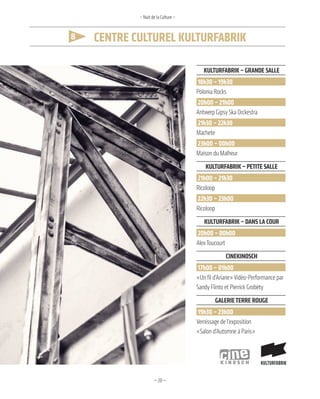 —20—
8 Centre Culturel KulturfabriK
– Nuit de la Culture –
KulTurfabriK – grande salle
18h30 – 19h30
Polonia Rocks
20h00 – 21h00
Antwerp Gipsy Ska Orckestra
21h30 – 22h30
Machete
23h00 – 00h00
Maison du Malheur
KulTurfabriK – PeTiTe salle
21h00 – 21h30
Ricoloop
22h30 – 23h00
Ricoloop
KulTurfabriK – dans la cour
20h00 – 00h00
AlexToucourt
cineKinosch
17h00 – 01h00
«Un fil d’Ariane»Vidéo-Performance par
Sandy Flinto et Pierrick Grobéty
galerieTerre rouge
19h30 – 23h00
Vernissage de l’exposition
«Salon d’Automne à Paris»
 