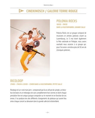 —21—
8 CineKinoSCh / Galerieterre rouGe
– Nuit de la Culture –
Polonia rockS
18h30– 19h30
danSla KulturfabriK,GrandeSalle
Polonia Rocks est un groupe composé de
musiciens et artistes polonais vivant au
Luxembourg. Le 3 mai étant également
la fête nationale en Pologne, nous avons
souhaité nous associer à ce groupe qui,
pour l’occasion, revisitera plus de 50 ans de
classiques polonais.
ricolooP
21h00–21h30&22h30–23h00danSlaKulturfabriK, petiteSalle
Ricoloop est un «one man jam», comprenant par là un artisan du sample, un brico-
leur de beats et un mélangeur de sons complètement hors normes et dont chaque
prestation live est unique puisque composée sur le moment et en fonction de ses
envies. Il se produira lors des différents changements de plateaux qui auront lieu
entre chaque concert se déroulant dans la grande salle de la Kulturfabrik.
 