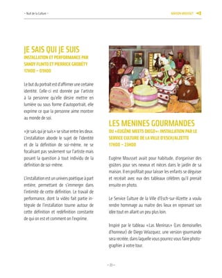 —23—
Je SaiS qui Je SuiS
inStallation et perforManCe par
Sandy flinto et pierriCK Grobéty
17h00 – 01h00
Lebutduportraitestd’affirmerunecertaine
identité. Celle-ci est donnée par l’artiste
à la personne qu’elle désire mettre en
lumière ou sous forme d’autoportrait, elle
exprime ce que la personne aime montrer
au monde de soi.
«Je sais qui je suis» se situe entre les deux.
L’installation aborde le sujet de l’identité
et de la définition de soi-même, ne se
focalisant pas seulement sur l’artiste mais
posant la question à tout individu de la
définition de soi-même.
L’installation est un univers poétique à part
entière, permettant de s’immerger dans
l’intimité de cette définition. Le travail de
performance, dont la vidéo fait partie in-
tégrale de l’installation tourne autour de
cette définition et redéfinition constante
de qui on est et comment on l’exprime.
leS menineS GourmandeS
ou «euGène MeetS dieGo»: inStallation par le
ServiCe Culture de laville d’eSCh/alzette
17h00 – 23h00
Eugène Mousset avait pour habitude, d’organiser des
goûters pour ses neveux et nièces dans le jardin de sa
maison. Il en profitait pour laisser les enfants se déguiser
et recréait avec eux des tableaux célèbres qu’il prenait
ensuite en photo.
Le Service Culture de la Ville d’Esch-sur-Alzette a voulu
rendre hommage au maître des lieux en reprenant son
idée tout en allant un peu plus loin.
Inspiré par le tableau «Las Meninas» (Les demoiselles
d’honneur) de Diego Velazquez, une version gourmande
sera recréée, dans laquelle vous pourrez vous faire photo-
graphier à votre tour.
– Nuit de la Culture – maiSon mouSSet 9
 