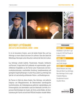 —27—
Programme
19h00 – 23h00
Installation «sans titre 1» par
le duo ALT GR (Fred Pinault et
Frédéric Guiltat)
19h00 – 19h30
Séance de lecture
avec Emile Hengen
20h00 – 22h00
Bistrot littéraire avec Serge
BassodeMarch,GuyHelminger,
Nico Helminger, Enrico Lunghi,
Friederike Migneco;
Encadrement musical:
Claudine Muno.
BiStrot littéraire
aveC Guy & niCo helMinGer, 20h00 – 22h00
Es ist ein besonderes Ereignis, wenn die beiden Brüder Nico und Guy
Helminger an einem Abend und einem Ort auftreten. Eben dies bietet die
Bibliothèque Municipale seinen Besuchern während der Nuit de la Culture.
Guy Helminger schreibt Gedichte, Theaterstücke, Hörspiele, Drehbücher
und Romane. Er legte bisher fünf Lyrikbände mit experimentellen, sprach-
reflektiertenTextgebilden vor. DieThemen seinerTheaterstücke sind Kom-
munikationsstörungen, innerfamiliäre Zerrüttung, Gewaltanwendung und
gesteigerteAngstempfindungen.InseinerProsavariiertGuyHelmingerdas
Spiel der sich wechselseitig aufhebenden Fiktions- und Realitätsgrenzen.
Die Themen im Werk des älteren Bruders, Nico Helminger, sind politische
Ereignisse und Alltagsphänomene, die Dekonstruktion luxemburgischer
Geschichtsmythen, die Entideologisierung politischer Legendenbildung, der
Erinnerungskultur, des Vereinslebens sowie der Arbeitswelt, die Kritik an re-
pressivenMachtstrategiendesStaates,derKircheundderMedien,dieDesil-
lusionierungderTräumeundseitEnde1990dieSimulationvirtuellerWelten.
– Nuit de la Culture – BiBliothèque municiPale 11
 