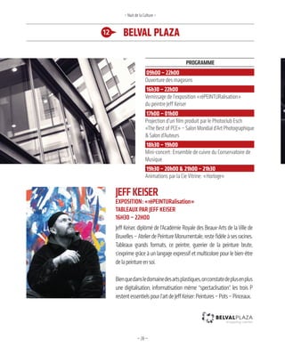 —28—
JeffkeiSer
exPoSition: «réPeinturalisation»
taBleaux Par Jeff keiSer
16h30 – 22h00
Jeff Keiser, diplômé de l’Académie Royale des Beaux-Arts de la Ville de
Bruxelles – Atelier de Peinture Monumentale, reste fidèle à ses racines.
Tableaux grands formats, ce peintre, guerrier de la peinture brute,
s’exprime grâce à un langage expressif et multicolore pour le bien-être
delapeintureensoi.
Bienquedansledomainedesartsplastiques,onconstatedeplusenplus
une digitalisation, informatisation même “spectaclisation”, les trois P
restentessentielspourl’artdeJeffKeiser:Peintures–Pots–Pinceaux.
12 belval plaza
– Nuit de la Culture –
Programme
09h00 – 22h00
Ouverture des magasins
16h30 – 22h00
Vernissage de l’exposition «réPEINTURalisation»
du peintre Jeff Keiser
17h00 – 01h00
Projection d’un film produit par le Photoclub Esch
«The Best of PCE» – Salon Mondial d’Art Photographique
& Salon d’Auteurs
18h30 – 19h00
Mini-concert: Ensemble de cuivre du Conservatoire de
Musique
19h30 – 20h00 & 21h00 – 21h30
Animations par la Cie Vitrine: «Horloge»
 