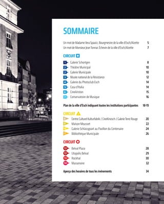 —3—
Sommaire
UnmotdeMadameVeraSpautz,Bourgmestredelavilled’Esch/Alzette 5
UnmotdeMonsieurJeanTonnar,Échevindelavilled’Esch/Alzette 7
CirCuit
1 Galerie Schortgen 8
Théâtre Municipal 10
Galerie Municipale 10
MuséenationaldelaRésistance 12
Galerie du Photoclub Esch 14
Casa d’Italia 14
CineAriston 15
Conservatoire de Musique 16
Plandelavilled’eschindiquanttouteslesinstitutionsparticipantes 18-19
CirCuit
8 CentreCulturelKulturfabrik/CineKinosch/GalerieTerreRouge 20
9 Maison Mousset 22
10 Galerie Schlassgoart au Pavillon du Centenaire 24
11 Bibliothèque Municipale 26
CirCuit
12 Belval Plaza 28
12 Utopolis Belval 29
13 Rockhal 30
14 Massenoire 32
aperçudeshorairesdetouslesévénements 34
 