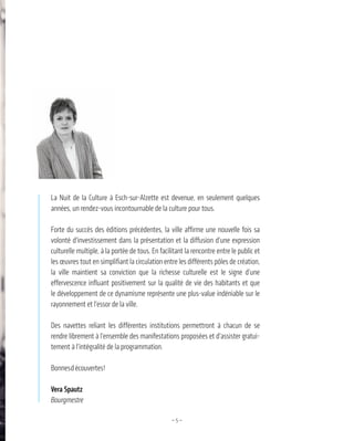 —5—
La Nuit de la Culture à Esch-sur-Alzette est devenue, en seulement quelques
années, un rendez-vous incontournable de la culture pour tous.
Forte du succès des éditions précédentes, la ville affirme une nouvelle fois sa
volonté d’investissement dans la présentation et la diffusion d’une expression
culturelle multiple, à la portée de tous. En facilitant la rencontre entre le public et
les œuvres tout en simplifiant la circulation entre les différents pôles de création,
la ville maintient sa conviction que la richesse culturelle est le signe d’une
effervescence influant positivement sur la qualité de vie des habitants et que
le développement de ce dynamisme représente une plus-value indéniable sur le
rayonnement et l’essor de la ville.
Des navettes reliant les différentes institutions permettront à chacun de se
rendre librement à l’ensemble des manifestations proposées et d’assister gratui-
tement à l’intégralité de la programmation.
Bonnesdécouvertes!
Vera Spautz
Bourgmestre
 