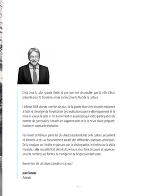 —7—
C’est avec la plus grande fierté et une joie non dissimulée que la ville d’Esch
présente pour la troisième année consécutive la Nuit de la Culture.
L’édition 2014 atteste, une fois de plus, de la grande diversité culturelle implantée
à Esch et témoigne de l’implication des institutions pour le développement et la
mise en valeur de celle-ci. Un évènement en expansion qui voit la participation du
nombre de partenaires culturels en augmentation et la richesse d’une program-
mation en constante évolution.
Pas moins de 18 lieux, parmi les plus hauts représentants de la culture, accueillent
et donnent accès au foisonnement créatif des différentes pratiques artistiques.
De la musique au théâtre en passant par la photographie, le cinéma ou la visite
muséale, cette nouvelle Nuit de la Culture saura vous faire découvrir et apprécier,
sous de nombreuses formes, la multiplicité de l’expression culturelle.
Bonne Nuit de la Culture à toutes et à tous!
JeanTonnar
Échevin
 