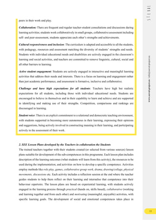 11
www.seeval-project.eu
/
info@seeval-project.eu
peers in their work and play.
Collaboration: There are frequent and regular teacher-student consultations and discussions during
learning activities; students work collaboratively in small groups, collaborative assessment including
self- and peer-assessment, students appreciate each other’s strengths and achievements.
Cultural responsiveness and inclusion: The curriculum is adapted and accessible to all the students,
with pedagogy, resources and assessment matching the diversity of students’ strengths and needs.
Students with individual educational needs and disabilities are actively engaged in the classroom’s
learning and social activities, and teachers are committed to remove linguistic, cultural, social and
all other barriers to learning.
Active student engagement: Students are actively engaged in interactive and meaningful learning
activities that address their needs and interests. There is a focus on learning and engagement rather
than just academic performance, and assessment is formative, inclusive and collaborative.
Challenge and have high expectations for all students: Teachers have high but realistic
expectations for all students, including those with individual educational needs. Students are
encouraged to believe in themselves and in their capability to learn and achieve and are supported
in identifying and making use of their strengths. Competition, comparisons and rankings are
discouraged in learning.
Student voice: There is an explicit commitment to a relational and democratic teaching environment,
with students supported in becoming more autonomous in their learning, expressing their opinions
and suggestions, being actively involved in constructing meaning in their learning, and participating
actively in the assessment of their work.
2. SEE Lesson Plans developed by the Teachers in collaboration the Students
The trained teachers together with their students created (or selected from various sources) lesson
plans suitable for development of the sub-competences in this programme. Each lesson plan includes
description of the learning outcomes (what students will learn from this activity), the resources to be
used during the implementation, and activities on how to develop a specific competence. Activities
employ methods like role play, games, collaborative group work, drama, drawing/collage, physical
movements, discussions etc. Each activity includes a reflection session at the end where the teacher
guides students to help them reflect on their learning and internalise that competence into their
behaviour repertoire. The lesson plans are based on experiential learning, with students actively
engaged in the learning process through practical (hands on, skills based), collaborative (working
and learning together and from each other) and motivating (meaningful, enjoyable) activities, with
specific learning goals. The development of social and emotional competences takes place in
 
