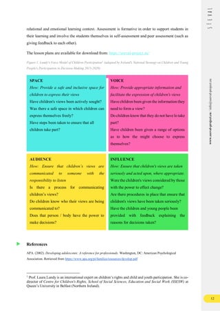 12
www.seeval-project.eu
/
info@seeval-project.eu
relational and emotional learning context. Assessment is formative in order to support students in
their learning and involve the students themselves in self-assessment and peer assessment (such as
giving feedback to each other).
The lesson plans are available for download from: https://seeval-project.eu/
Figure 1. Lundy's Voice Model of Children Participation1
(adapted by Ireland's National Strategy on Children and Young
People's Participation in Decision-Making 2015-2020)
SPACE
How: Provide a safe and inclusive space for
children to express their views
Have children's views been actively sought?
Was there a safe space in which children can
express themselves freely?
Have steps been taken to ensure that all
children take part?
VOICE
How: Provide appropriate information and
facilitate the expression of children's views
Have children been given the information they
need to form a view?
Do children know that they do not have lo take
part?
Have children been given a range of options
as to how the might choose to express
themselves?
AUDIENCE
How: Ensure that children’s views are
communicated to someone with the
responsibility to listen
Is there a process for communicating
children’s views?
Do children know who their views are being
communicated to?
Does that person / body have the power to
make decisions?
INFLUENCE
How: Ensure that children's views are taken
seriously and acted upon, where appropriate.
Were the children's views considered by those
with the power to effect change?
Are there procedures in place that ensure that
children's views have been taken seriously?
Have the children and young people been
provided with feedback explaining the
reasons for decisions taken?
References
APA. (2002). Developing adolescents: A reference for professionals. Washington, DC: American Psychological
Association. Retrieved from https://www.apa.org/pi/families/resources/develop.pdf
1
Prof. Laura Lundy is an international expert on children’s rights and child and youth participation. She is co-
director of Centre for Children's Rights, School of Social Sciences, Education and Social Work (SSESW) at
Queen’s University in Belfast (Northern Ireland).
 