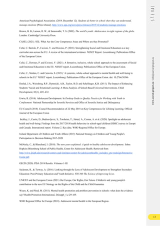 13
www.seeval-project.eu
/
info@seeval-project.eu
American Psychological Association. (2019, December 12). Students do better in school when they can understand,
manage emotions [Press release]. http://www.apa.org/news/press/releases/2019/12/students-manage-emotions
Brown, B. B., Larson, R. W., & Saraswathi, T. S. (2002). The world's youth: Adolescence in eight regions of the globe.
London: Cambridge University Press.
CASEL (2021). SEL: What Are the Core Competence Areas and Where are they Promoted?
Cefai, C. Bartolo, P., Cavioni, V. and Downes, P. (2018). Strengthening Social and Emotional Education as a key
curricular area across the EU. A review of the international evidence. NESET Report. Luxembourg: Publications Office
of the European Union
Cefai, C., Downes, P. and Cavioni, V. (2021). A formative, inclusive, whole school approach to the assessment of Social
and Emotional Education in the EU. NESET report, Luxembourg: Publications Office of the European Union.
Cefai, C., Simões, C. and Caravita, S. (2021) ‘A systemic, whole-school approach to mental health and well-being in
schools in the EU’ NESET report, Luxembourg: Publications Office of the European Union. doi: 10.2766/50546
Durlak, J.A., Weissberg, R.P., Dymnicki, A.B., Taylor, R.D. and Schellinger, K.B. (2011). The Impact of Enhancing
Students’ Social and Emotional Learning: A Meta-Analysis of School-Based Universal Interventions. Child
Development, 82(1), 405–432.
Erwin, R. (2014). Adolescent Development. In Desktop Guide to Quality Practice for Working with Youth in
Confinement. National Partnership for Juvenile Services and Office of Juvenile Justice and Delinquency
EU Council (2018). Council Recommendation of 22 May 2018 on Key Competences for Lifelong Learning. Official
Journal of the European Union
Inchley, J., Currie, D., Budisavljevic, S., Torsheim, T., Jåstad, A., Cosma, A. et al. (2020). Spotlight on adolescent
health and well-being: Findings from the 2017/2018 health behaviour in school-aged children (HBSC) survey in Europe
and Canada. International report. Volume 2. Key data. WHO Regional Office for Europe.
Ireland Department of Children and Youth Affairs (2015) National Strategy on Children and Young People's
Participation in Decision-Making 2015-2020
McNeely, C., & Blanchard, J. (2010). The teen years explained: A guide to healthy adolescent development: Johns
Hopkins Bloomberg School of Public Health, Center for Adolescent Health. Retrieved from
http://www.jhsph.edu/research/centers-and-institutes/center-for-adolescenthealth/_includes/_pre-redesign/Interactive
Guide.pdf.
OECD (2020). PISA 2018 Results. Volumes 1-III
Sackman, R., & Terway, A. (2016). Looking through the Lens of Adolescent Development to Strengthen Secondary
Education: Post-Primary Education and Youth Initiative. FH1360 The Science of Improving Lives.
UNICEF and the European Union (2021) Our Europe, Our Rights, Our Future. Children's and young people's
contribution to the new EU Strategy on the Rights of the Child and the Child Guarantee
Weare, K. and Nind, M. (2011). Mental health promotion and problem prevention in schools: what does the evidence
say? Health Promotion International, 26(suppl_1), i29–i69.
WHO Regional Office for Europe (2018). Adolescent mental health in the European Region.
 