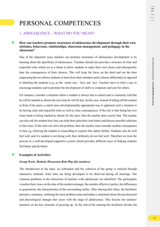 15
www.seeval-project.eu
/
info@seeval-project.eu
PERSONAL COMPETENCES
1. ADOLESCENCE – WHAT DO YOU MEAN?
How can teachers promote awareness of adolescence development through their own
attitudes, behaviour, relationships, classroom management, and pedagogy in the
classroom?
One of the important ways teachers can promote awareness of adolescence development is by
learning about the specificity of adolescence. Teachers should also provide a structure of clear and
respectful rules which act as a frame to allow students to make their own choice and subsequently
bear the consequences of their choices. This will keep the focus on the deed and not the doer
(separating the two allows students to learn from their mistakes and to choose differently) as opposed
to labelling the students (e.g. as the ‘smart one’, ‘lazy one’ etc). Teachers have to find a way to
encourage students and to promote the development of skills to cooperate and care for others.
For instance, consider a situation where a student is always late to school and is constantly told that
he will be marked as absent the next time he will be late. In this case, instead of telling off the student
in front of his peers, a much more developmentally appropriate way to approach such a situation is
by having clear and respectful rules as well as clear consequences. If the rule is that being late two
times leads to being marked as absent for the class, then the teacher does exactly that. The teacher
can also ask the student how they can help them plan their time better and discuss possible solutions
to this issue. If this does not solve the problem, then the teacher must consider another consequence
to that e.g. referring the student to counselling to explore this matter further. Students who do well
feel well, and if a student is not doing well, they definitely do not feel well. Therefore we trust the
process in a well-developed supportive system which provides different ways of helping students
feel better and do better.
Examples of Activities:
Group Work. Method: Discussion Role Play (for teachers)
The introduction to the topic, an icebreaker and the cohesion of the group is realised through
interactive methods. Joint rules are being developed to be observed during all meetings. The
common problems in the interaction of teachers with adolescents are identified. The participants
visualise their views on the idea of the modern teenager, the modern effective teacher, the differences
in generations, the characteristics of the surrounding reality. After sharing their ideas, the facilitator
presents a summary, outlining the main problem areas and makes a statement about the psychosocial
and physiological changes that occur with the stage of adolescence. This focuses the teachers'
attention on the key elements of growing up. At the end of the meeting the facilitator divides the
 