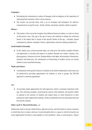 17
www.seeval-project.eu
/
info@seeval-project.eu
Languages:
● Developing the communicative culture of teenagers with an emphasis on the importance of
expressing their emotions in their various nuances.
● The teacher can provide them with a set of strategies and techniques for effective
communication in specific areas - family, friends, classmates, teachers, adults in general.
History:
● The teacher is free to provide examples from different historical realities, as well as to focus
on the positive ones. This age is the age of causes, the intention to change the world and
history is the subject that is closest to this specific feature of the age - examples, logical
consequences, patterns, strategies, choices, opportunities, decision making, perspectives.
Social Studies/Citizenship:
● In this subject area, social-emotional topics are what gives the teacher complete freedom
and opportunity to develop and improve in students through case studies, training, role-
playing games, volunteer activities. Responsibilities and rights; the principles of humanism,
tolerance and democracy; the mechanisms of functioning of modern society are closely
related to socio-emotional learning.
Maths and Science:
● Consideration of the specific features of students in the field of mathematics and science can
be enhanced by providing opportunities for students to work in groups, the STEAM
approach is extremely appropriate.
Art:
● Art provides ample opportunities for self-expression, which is extremely important at this
age. Also, drawing examples, connecting the classics with modernity, the teacher's ability
to respond to the interests of students and respect them, to orient themselves in their
preferences and to update their teaching - all this would build more trust and respect between
him and the students.
Other: (eg ICT, Physical Education,…):
Adolescents need to increase media literacy, physical activity, and self-esteem in various situations
in which they have to make a decision. In each discipline there is a space in which the teacher can
create opportunities for them to work together, to solve problems / tasks, to create projects / objects
 