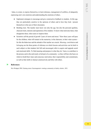 18
www.seeval-project.eu
/
info@seeval-project.eu
/ ideas, to create, to express themselves, to learn tolerance, management of conflicts, of adequately
expressing one's own emotions and understanding the emotions of others.
● Implement strategies to encourage and give constructive feedback to students. At this age,
they are particularly sensitive to the opinions of others and to how they look / present
themselves in the eyes of their classmates.
● Building trust. The teacher must know not only the age, but also the personal qualities,
character traits, interests and aspirations of his students. To know what motivates them, what
disappoints them, what scares or inspires them.
● Scientists call the period of growth "years of storm and stress." How these years will pass
for the children, what will remain in the memories, in the character, in their value system -
for this the behaviour and the attitude of the teacher are crucial. Meaning, contribution and
belonging are the three points of reference on which lessons and activities can be built in
each subject so that students feel full and encouraged, able to acquire and upgrade social
and emotional skills. To find meaning and purpose in what they do / learn, to contribute to
the process and in the end result, to feel part of a community - so they will have the basis on
which to build their inner and conscious motivation, their responsibility and commitment,
as well as their skills to interact constructively and fully with others.
References
Wes Windgett, PhD, Training course: Encouragement- creating a community in family, schools., 2021.
 