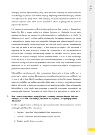 21
www.seeval-project.eu
/
info@seeval-project.eu
Identifying emotions implies labelling, using correct emotional vocabulary and also evaluating the
level of energy and pleasure each emotion brings up. Expressing emotions means staying authentic
while adjusting to the group culture. Both identifying and expressing emotions contribute to the
emotional regulation skills which can be promoted in schools as prerequisites for emotional
regulation development.
It is important to teach students to identify and correctly express their emotions so they can live a
healthy life. This is because studies have indicated that there is a relationship between higher
emotional intelligence and improved physical and psychological health (Martins et al., 2010). The
ability to correctly identify emotions could help in increasing the emotional awareness that sustains
a healthy lifestyle, because the person is interested in finding out what is beyond a specific emotion,
what triggers that specific emotion. For example, one child could identify what they are experiencing
when they are within a particular group – if these emotions are negative, that information is
suggesting that the group is not good for them. As a consequence of this, they need to choose
different friends. Identifying and expressing emotions are also skills that could prevent social
difficulties and bullying. Identifying emotions empowers students to reflect on their own feelings,
so that they would be more aware of their emotional state and know how to act accordingly in order
to maintain healthy relationships and protect their own mental health. They will be more in control
of their own life and more prone to act in a way that serves their own purposes, having an overall
generalised control of their own lives.
When children correctly recognize their own emotions, they are able to develop healthy ways to
control and to regulate emotions. The correct expression of emotions also acts as a useful tool when
we need to ask for help. Identifying and expressing emotions are skills which support the capacity
to develop friendships and healthy relationships. Being aware of their own emotional experiences,
children will be able to distinguish between toxic and healthy relationships. These skills can also
help children be better friends, better teammates, be more able to cooperate, communicate, and
empathise with each other. These skills will enable children to be better citizens in a global world.
How can teachers promote identifying and expressing emotions through their own
attitudes, behaviour, relationships, classroom management, and pedagogy in the
classroom?
In order to support students to identify and express emotions in the educational process, emotions
can be approached from three perspectives:
1. Teachers / counsellors/ principals identify their own emotions
2. Teachers / counsellors/ principals identify students` emotions
3. Students identify their own emotions
 