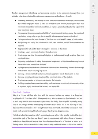 22
www.seeval-project.eu
/
info@seeval-project.eu
Teachers can promote identifying and expressing emotions in the classroom through their own
attitudes, behaviour, relationships, classroom management, and pedagogy through:
● Promoting authenticity and honesty in their own attitude towards themselves, the class and
the world at large (this means to label and name their own emotion, to recognize their own
emotional state and the implications of that, to express genuinely and culturally adjust their
inner emotional state)
● Encouraging the communication of children’s emotions and feelings, using the emotional
vocabulary, trying to be as specific as possible when emotional states are involved
● Paying attention to the general mood of the class and to the specific mood of each student
● Recognizing and seeing the children with their own emotions, even if these emotions are
negative
● Be prepared to talk and to deal with negative emotions of the others
● Creating a secure emotional climate within classroom
● Create space and time for emotional sharing, so students could speak up about their own
emotional states
● Beginning each class with taking the emotional temperature of the class and showing interest
for the emotional states of the students
● Trying to build the emotional connection with class and establishing trustful relationships
with students before teaching any lesson
● Showing a positive attitude and unconditional acceptance for all the students in class
● Showing empathy and understanding of the emotional states of the students
● Treating any emotion as being normal, despite the intensity.
● Building emotional awareness by teaching students that each emotion is important (positive
or negative, highly intense or low intense) and acceptable
Case Study: Emotions
John is a 13 year old boy who lives with his younger brother and mother in a dangerous
neighbourhood. Ever since John’s father passed away when he was seven, John’s mother has had
to work long hours in order to be able to provide for the family. John helps his mother by taking
care of his younger brother and helping around the house while she is out working all day.
Because of this John doesn’t have enough time to meet his friends. His mother also doesn't want
him to walk around the neighbourhood because they live in a dangerous area.
Nobody at school knows about John’s home situation. At school John is rather isolated, he stays
alone at the back of the class and doesn’t want to communicate with others. Some of his peers
make jokes about him and laugh at him. Since he doesn’t have a lot of free time at home, he is
finding school difficult as he doesn’t have time to study, especially maths. A Lot of the time he
 