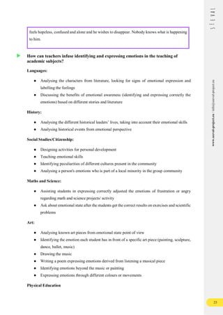 23
www.seeval-project.eu
/
info@seeval-project.eu
feels hopeless, confused and alone and he wishes to disappear. Nobody knows what is happening
to him.
How can teachers infuse identifying and expressing emotions in the teaching of
academic subjects?
Languages:
● Analysing the characters from literature, looking for signs of emotional expression and
labelling the feelings
● Discussing the benefits of emotional awareness (identifying and expressing correctly the
emotions) based on different stories and literature
History:
● Analysing the different historical leaders’ lives, taking into account their emotional skills
● Analysing historical events from emotional perspective
Social Studies/Citizenship:
● Designing activities for personal development
● Teaching emotional skills
● Identifying peculiarities of different cultures present in the community
● Analysing a person's emotions who is part of a local minority in the group community
Maths and Science:
● Assisting students in expressing correctly adjusted the emotions of frustration or angry
regarding math and science projects/ activity
● Ask about emotional state after the students get the correct results on exercises and scientific
problems
Art:
● Analysing known art pieces from emotional state point of view
● Identifying the emotion each student has in front of a specific art piece (painting, sculpture,
dance, ballet, music)
● Drawing the music
● Writing a poem expressing emotions derived from listening a musical piece
● Identifying emotions beyond the music or painting
● Expressing emotions through different colours or movements
Physical Education
 