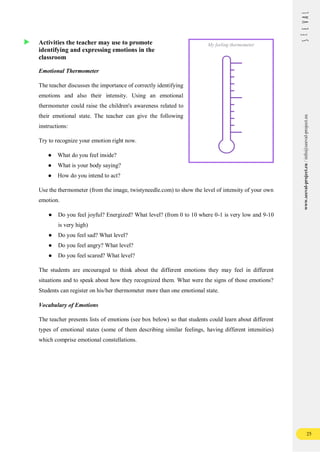 25
www.seeval-project.eu
/
info@seeval-project.eu
Activities the teacher may use to promote
identifying and expressing emotions in the
classroom
Emotional Thermometer
The teacher discusses the importance of correctly identifying
emotions and also their intensity. Using an emotional
thermometer could raise the children's awareness related to
their emotional state. The teacher can give the following
instructions:
Try to recognize your emotion right now.
● What do you feel inside?
● What is your body saying?
● How do you intend to act?
Use the thermometer (from the image, twistyneedle.com) to show the level of intensity of your own
emotion.
● Do you feel joyful? Energized? What level? (from 0 to 10 where 0-1 is very low and 9-10
is very high)
● Do you feel sad? What level?
● Do you feel angry? What level?
● Do you feel scared? What level?
The students are encouraged to think about the different emotions they may feel in different
situations and to speak about how they recognized them. What were the signs of those emotions?
Students can register on his/her thermometer more than one emotional state.
Vocabulary of Emotions
The teacher presents lists of emotions (see box below) so that students could learn about different
types of emotional states (some of them describing similar feelings, having different intensities)
which comprise emotional constellations.
My feeling thermometer
 