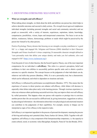 29
www.seeval-project.eu
/
info@seeval-project.eu
3. IDENTIFYING STRENGTHS/ SELF-EFFICACY
What are strengths and self-efficacy?
When talking about strengths, we think about the skills and abilities one person has which helps to
achieve desirable outcomes and succeed in daily actions. The strength-based approach emphasises
individual strengths (including personal strengths and social and community networks) and see
people as resourceful, with a variety of interests, experiences, aspirations, talents, knowledge,
competencies, possibilities, visions, hopes and interpersonal connections. The focus is not on the
deficits, weaknesses, failures, shortcomings, problems or needs which might be perceived by the
person her/ himself or by other persons.
Positive Psychology Theory dictates that focusing on our strengths everyday contributes to ‘a good
life’ i.e. a happy and engaged life. Seligman and Peterson (2004) identified in their Character
Strengths and Virtues handbook 6 virtues comprising 24 measurable character strength defined as
“core personality traits that define your unique identity and make you feel authentic, alive and
engaged in life” (https://www.viacharacter.org/).
From the point of view of other theories, like the Social Cognitive Theory, one of the most important
competencies for an individual is self-efficacy. This refers to a person’s perception, belief and
confidence in their own abilities to successfully perform specific tasks and to obtain a positive
outcome in a specific situation. The concept focuses on the judgments of what individuals can do,
whatever real skills they possess (Bandura, 1986). It is not a personality trait, but a characteristic
which can be influenced, and which is dependent on situations and tasks.
Self-efficacy is influenced by performance accomplishments (Bandura, 1977). This means that the
experience of success in direct practice can enhance self-efficacy, while failure will decrease it,
especially when failure takes place early in the learning process. Through vicarious experience i.e.
when one witnesses others performing successful activities, they can improve their own self-efficacy
by verbal persuasion. This happens when one person with expertise or prestige tries to convince
another person that s/he can succeed in a difficult task, by giving instructions, suggestions or advice;
by physiological information - the information about their own physiological and emotional situation
can contribute to the judgements of their capabilities. For example, anxiety or fatigue can be
interpreted as signs of low efficacy in the respective tasks.
Self-efficacy is an important ingredient in the process of personal development, meaning the process
of thriving and realising one's potential (Sala, Punie, Garkov & Cabrera, 2020). Together with self-
regulation, self-efficacy is a key component of the Entrepreneurship competence, i.e. the capacity to
create cultural, social, or economic value (Bacigalupo, Kampylis, Punie & Van den Brande, 2016).
 