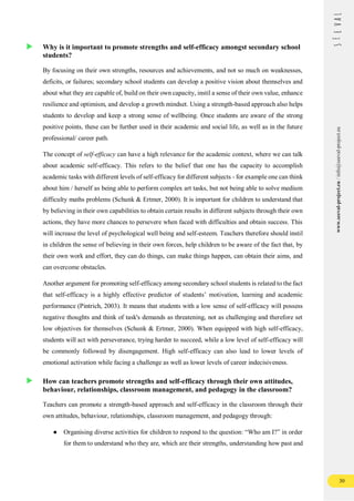30
www.seeval-project.eu
/
info@seeval-project.eu
Why is it important to promote strengths and self-efficacy amongst secondary school
students?
By focusing on their own strengths, resources and achievements, and not so much on weaknesses,
deficits, or failures; secondary school students can develop a positive vision about themselves and
about what they are capable of, build on their own capacity, instil a sense of their own value, enhance
resilience and optimism, and develop a growth mindset. Using a strength-based approach also helps
students to develop and keep a strong sense of wellbeing. Once students are aware of the strong
positive points, these can be further used in their academic and social life, as well as in the future
professional/ career path.
The concept of self-efficacy can have a high relevance for the academic context, where we can talk
about academic self-efficacy. This refers to the belief that one has the capacity to accomplish
academic tasks with different levels of self-efficacy for different subjects - for example one can think
about him / herself as being able to perform complex art tasks, but not being able to solve medium
difficulty maths problems (Schunk & Ertmer, 2000). It is important for children to understand that
by believing in their own capabilities to obtain certain results in different subjects through their own
actions, they have more chances to persevere when faced with difficulties and obtain success. This
will increase the level of psychological well being and self-esteem. Teachers therefore should instil
in children the sense of believing in their own forces, help children to be aware of the fact that, by
their own work and effort, they can do things, can make things happen, can obtain their aims, and
can overcome obstacles.
Another argument for promoting self-efficacy among secondary school students is related to the fact
that self-efficacy is a highly effective predictor of students’ motivation, learning and academic
performance (Pintrich, 2003). It means that students with a low sense of self-efficacy will possess
negative thoughts and think of task's demands as threatening, not as challenging and therefore set
low objectives for themselves (Schunk & Ertmer, 2000). When equipped with high self-efficacy,
students will act with perseverance, trying harder to succeed, while a low level of self-efficacy will
be commonly followed by disengagement. High self-efficacy can also lead to lower levels of
emotional activation while facing a challenge as well as lower levels of career indecisiveness.
How can teachers promote strengths and self-efficacy through their own attitudes,
behaviour, relationships, classroom management, and pedagogy in the classroom?
Teachers can promote a strength-based approach and self-efficacy in the classroom through their
own attitudes, behaviour, relationships, classroom management, and pedagogy through:
● Organising diverse activities for children to respond to the question: “Who am I?” in order
for them to understand who they are, which are their strengths, understanding how past and
 
