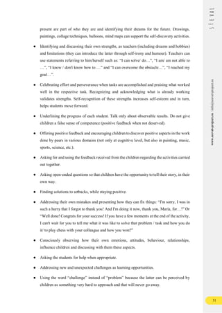 31
www.seeval-project.eu
/
info@seeval-project.eu
present are part of who they are and identifying their dreams for the future. Drawings,
paintings, collage techniques, balloons, mind maps can support the self-discovery activities.
● Identifying and discussing their own strengths, as teachers (including dreams and hobbies)
and limitations (they can introduce the latter through self-irony and humour). Teachers can
use statements referring to him/herself such as: “I can solve/ do…”, “I am/ am not able to
…”, “I know / don't know how to …” and “I can overcome the obstacle…”, “I reached my
goal…”.
● Celebrating effort and perseverance when tasks are accomplished and praising what worked
well in the respective task. Recognizing and acknowledging what is already working
validates strengths. Self-recognition of these strengths increases self-esteem and in turn,
helps students move forward.
● Underlining the progress of each student. Talk only about observable results. Do not give
children a false sense of competence (positive feedback when not deserved).
● Offering positive feedback and encouraging children to discover positive aspects in the work
done by peers in various domains (not only at cognitive level, but also in painting, music,
sports, science, etc.).
● Asking for and using the feedback received from the children regarding the activities carried
out together.
● Asking open-ended questions so that children have the opportunity to tell their story, in their
own way.
● Finding solutions to setbacks, while staying positive.
● Addressing their own mistakes and presenting how they can fix things: “I'm sorry, I was in
such a hurry that I forgot to thank you! And I'm doing it now, thank you, Maria, for…!” Or
“Well done! Congrats for your success! If you have a few moments at the end of the activity,
I can't wait for you to tell me what it was like to solve that problem / task and how you do
it/ to play chess with your colleague and how you won?”
● Consciously observing how their own emotions, attitudes, behaviour, relationships,
influence children and discussing with them these aspects.
● Asking the students for help when appropriate.
● Addressing new and unexpected challenges as learning opportunities.
● Using the word “challenge” instead of “problem” because the latter can be perceived by
children as something very hard to approach and that will never go away.
 