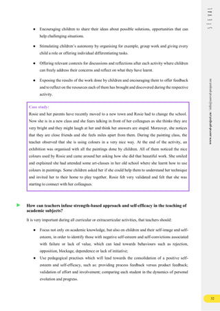 32
www.seeval-project.eu
/
info@seeval-project.eu
● Encouraging children to share their ideas about possible solutions, opportunities that can
help challenging situations.
● Stimulating children’s autonomy by organising for example, group work and giving every
child a role or offering individual differentiating tasks.
● Offering relevant contexts for discussions and reflections after each activity where children
can freely address their concerns and reflect on what they have learnt.
● Exposing the results of the work done by children and encouraging them to offer feedback
and to reflect on the resources each of them has brought and discovered during the respective
activity.
Case study:
Rosie and her parents have recently moved to a new town and Rosie had to change the school.
Now she is in a new class and she fears talking in front of her colleagues as she thinks they are
very bright and they might laugh at her and think her answers are stupid. Moreover, she notices
that they are close friends and she feels miles apart from them. During the painting class, the
teacher observed that she is using colours in a very nice way. At the end of the activity, an
exhibition was organised with all the paintings done by children. All of them noticed the nice
colours used by Rosie and came around her asking how she did that beautiful work. She smiled
and explained she had attended some art-classes in her old school where she learnt how to use
colours in paintings. Some children asked her if she could help them to understand her technique
and invited her to their home to play together. Rosie felt very validated and felt that she was
starting to connect with her colleagues.
How can teachers infuse strength-based approach and self-efficacy in the teaching of
academic subjects?
It is very important during all curricular or extracurricular activities, that teachers should:
● Focus not only on academic knowledge, but also on children and their self-image and self-
esteem, in order to identify those with negative self-esteem and self-convictions associated
with failure or lack of value, which can lead towards behaviours such as rejection,
opposition, blockage, dependence or lack of initiative;
● Use pedagogical practises which will lead towards the consolidation of a positive self-
esteem and self-efficacy, such as: providing process feedback versus product feedback;
validation of effort and involvement; comparing each student in the dynamics of personal
evolution and progress.
 