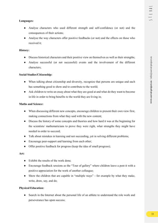 33
www.seeval-project.eu
/
info@seeval-project.eu
Languages:
● Analyse characters who used different strength and self-confidence (or not) and the
consequences of their actions;
● Analyse the way characters offer positive feedbacks (or not) and the effects on those who
received it;
History:
● Discuss historical characters and their positive view on themselves as well as their strengths;
● Analyse successful (or not successful) events and the involvement of the different
characters;
Social Studies/Citizenship:
● When talking about citizenship and diversity, recognize that persons are unique and each
has something good to show and to contribute to the world;
● Ask children to write an essay about what they are good at and what do they want to become
in life in order to bring benefits to the world they are living in;
Maths and Science:
● When discussing different new concepts, encourage children to present their own view first,
making connections from what they said with the new content;
● Discuss the history of some concepts and theories and how hard it was at the beginning for
the scientists/ mathematicians to prove they were right, what strengths they might have
needed in order to succeed;
● Talk about mistakes in learning and not succeeding, yet in solving different problems;
● Encourage peer-support and learning from each other;
● Offer positive feedback for progress (keep the idea of small progress);
Art:
● Exhibit the results of the work done;
● Encourage feedback sessions as the “Tour of gallery” where children leave a post-it with a
positive appreciation for the work of another colleague;
● Show the children that are capable in “multiple ways” - for example by what they make,
write, draw, say, and do;
Physical Education:
● Search in the Internet about the personal life of an athlete to understand the role work and
perseverance has upon success;
 