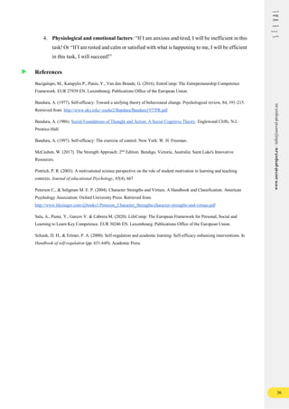 36
www.seeval-project.eu
/
info@seeval-project.eu
4. Physiological and emotional factors: “If I am anxious and tired, I will be inefficient in this
task! Or “If I am rested and calm or satisfied with what is happening to me, I will be efficient
in this task, I will succeed!”
References
Bacigalupo, M., Kampylis P., Punie, Y., Van den Brande, G. (2016). EntreComp: The Entrepreneurship Competence
Framework. EUR 27939 EN. Luxembourg: Publications Office of the European Union.
Bandura, A. (1977). Self-efficacy: Toward a unifying theory of behavioural change. Psychological review, 84, 191-215.
Retrieved from: http://www.uky.edu/~eushe2/Bandura/Bandura1977PR.pdf
Bandura, A. (1986). Social Foundations of Thought and Action: A Social Cognitive Theory. Englewood Cliffs, N.J.:
Prentice-Hall.
Bandura, A. (1997). Self-efficacy: The exercise of control. New York: W. H. Freeman.
McCashen, W. (2017). The Strength Approach: 2nd
Edition. Bendigo, Victoria, Australia: Saint Luke's Innovative
Resources.
Pintrich, P. R. (2003). A motivational science perspective on the role of student motivation in learning and teaching
contexts. Journal of educational Psychology, 95(4), 667
Peterson C., & Seligman M. E. P. (2004). Character Strengths and Virtues. A Handbook and Classification. American
Psychology Association: Oxford University Press. Retrieved from:
http://www.ldysinger.com/@books1/Peterson_Character_Strengths/character-strengths-and-virtues.pdf
Sala, A., Punie, Y., Garcov V. & Cabrera M. (2020). LifeComp: The European Framework for Personal, Social and
Learning to Learn Key Competence. EUR 30246 EN. Luxembourg: Publications Office of the European Union.
Schunk, D. H., & Ertmer, P. A. (2000). Self-regulation and academic learning: Self-efficacy enhancing interventions. In
Handbook of self-regulation (pp. 631-649). Academic Press.
 