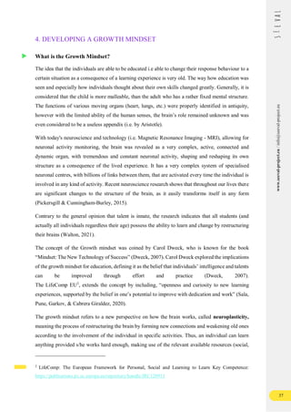37
www.seeval-project.eu
/
info@seeval-project.eu
4. DEVELOPING A GROWTH MINDSET
What is the Growth Mindset?
The idea that the individuals are able to be educated i.e able to change their response behaviour to a
certain situation as a consequence of a learning experience is very old. The way how education was
seen and especially how individuals thought about their own skills changed greatly. Generally, it is
considered that the child is more malleable, than the adult who has a rather fixed mental structure.
The functions of various moving organs (heart, lungs, etc.) were properly identified in antiquity,
however with the limited ability of the human senses, the brain’s role remained unknown and was
even considered to be a useless appendix (i.e. by Aristotle).
With today's neuroscience and technology (i.e. Magnetic Resonance Imaging - MRI), allowing for
neuronal activity monitoring, the brain was revealed as a very complex, active, connected and
dynamic organ, with tremendous and constant neuronal activity, shaping and reshaping its own
structure as a consequence of the lived experience. It has a very complex system of specialised
neuronal centres, with billions of links between them, that are activated every time the individual is
involved in any kind of activity. Recent neuroscience research shows that throughout our lives there
are significant changes to the structure of the brain, as it easily transforms itself in any form
(Pickersgill & Cunningham-Burley, 2015).
Contrary to the general opinion that talent is innate, the research indicates that all students (and
actually all individuals regardless their age) possess the ability to learn and change by restructuring
their brains (Walton, 2021).
The concept of the Growth mindset was coined by Carol Dweck, who is known for the book
“Mindset: The New Technology of Success” (Dweck, 2007). Carol Dweck explored the implications
of the growth mindset for education, defining it as the belief that individuals’ intelligence and talents
can be improved through effort and practice (Dweck, 2007).
The LifeComp EU2
, extends the concept by including, “openness and curiosity to new learning
experiences, supported by the belief in one’s potential to improve with dedication and work” (Sala,
Pune, Garkov, & Cabrera Giraldez, 2020).
The growth mindset refers to a new perspective on how the brain works, called neuroplasticity,
meaning the process of restructuring the brain by forming new connections and weakening old ones
according to the involvement of the individual in specific activities. Thus, an individual can learn
anything provided s/he works hard enough, making use of the relevant available resources (social,
2
LifeComp: The European Framework for Personal, Social and Learning to Learn Key Competence:
https://publications.jrc.ec.europa.eu/repository/handle/JRC120911
 