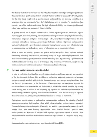 39
www.seeval-project.eu
/
info@seeval-project.eu
that their level of abilities are innate and that “they have a certain amount [of intelligence] and that's
that, and then their goal becomes to look smart all the time and never look dumb” (Dweck, 2007).
On the other hand, people with a growth mindset understand that not knowing something is a
temporary state, and consequently “they don’t feel ashamed or try to prove they’re smarter than they
currently are, while students understand that their talents and abilities can be developed through
effort, good teaching, and persistence” (Dweck, 2007).
A growth mindset has a positive contribution to various psychological and educational aspects
including: grit, motivation, learning, resilience and academic performance (higher grades in science,
mathematics, languages, and grade point average – GPA, fewer behavioural problems). It is also
associated with reduced burnout, decrease in psychological problems (depression and anxiety) in
teachers. Students with a growth mindset are natural lifelong learners, spend more effort in learning
to acquire mastery, see feedback as a source of information and an opportunity to learn.
When it comes to learning, quantity was proven to lead to quality. Thus, students involved
consistently in learning many activities, as ordinary as they can be, get invariably higher results, than
those focused on a high quality of a small number of learning tasks. By cultivating a growth mindset
students understand why they need to try to engage fully in learning opportunities, accept making
mistakes and learn from them and see their role in a more effective learning.
How can teachers promote a growth mindset
In order to exploit the benefits of the growth mindset, teachers need to get a correct representation
of the functioning of the brain. Like a wilderness trail getting wider and easier to travel as more
tourists are using it, similarly with the brain, the more frequent processes get strengthened over time
and therefore get easier to occur. On the contrary, if some processes are not repeated anymore the
old neuronal structures are weakened and their resources hijacked for the new activities. By starting
a new activity, that is difficult at the beginning, by repeated and directed attention towards the
desired change, the brain is getting new neuronal connections. Given the new activity is repeated
those connections are getting stronger and therefore easier to connect to each other.
Cultivating a growth mindset in students is a very demanding endeavour for a teacher. Classical
pedagogy warns about the Pygmalion effect, which refers to teachers getting what they expected.
This can be both positive and negative. If a teacher has positive expectations of a student, they will
provide them with more learning opportunities, more detailed feedback, provide more
encouragement etc. However if teachers hold negative expectations towards a student, their
behaviour towards the student will influence the student’s performance in a negative way (Chang,
2011).
Strategies teachers can use to promote a growth mindset (Walton, 2021):
 