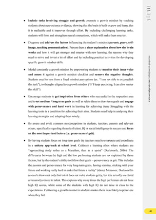 40
www.seeval-project.eu
/
info@seeval-project.eu
● Include tasks involving struggle and growth, promote a growth mindset by teaching
students about neuroscience evidence, showing that the brain is built to grow and learn, that
it is malleable and it improves through effort. By including challenging learning tasks,
students will form and strengthen neural connections, which will make them smarter.
● Diagnose and address the factors influencing the student’s mindset (parents, peers, self-
image, teaching communication). Present them a clear explanation about how the brain
works and how it will get stronger and smarter with new learning, the reasons why they
need to strive and invest a lot of effort and by including practical activities for developing
specific growth mindset skills.
● Model constantly a growth mindset by empowering students to monitor their inner voice
and assess it against a growth mindset checklist and remove the negative thoughts.
Students need to turn from a fixed mindset perceptions (ex. “I am not able to accomplish
this task”), to thoughts aligned to a growth mindset (“If I keep practicing, I can also master
this skill”).
● Encourage students to get inspiration from others who succeeded in the respective area
and to set medium / long term goals as well as relate them to short-term goals and engage
with perseverance and hard work in learning for achieving them. Struggling with the
learning tasks is a condition for achieving their aims. Students need help in analysing their
learning strategies and adapting them wisely.
● Be aware and avoid common misconceptions in students, teachers, parents and relevant
others, specifically regarding the role of talent, IQ or social intelligence in success and focus
on the most important factors (i.e. perseverance/ grit).
● By having students focus on long-term goals the teachers need to cooperate and coordinate
in a unitary approach at school level. Cultivate a learning ethos where students are
“approaching study rather as a Marathon, than as a sprint” (Duckworth, 2016). The
differences between the high and the low performing students are not explained by those
factors, but by the student’s ability to follow their goals – perseverance or grit. This includes
the passion and perseverance for very long-term goals, having stamina, sticking with your
future and working really hard to make that future a reality” (idem). Moreover, Duckworth's
research shows not only that talent does not make students gritty, but it is actually unrelated
or inversely related to talent. This explains why many times the high performers do not have
high IQ scores, while some of the students with high IQ do not raise in class to the
expectations. Cultivating a growth mindset in students makes them more likely to persevere
when they fail.
 