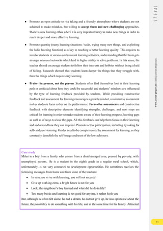41
www.seeval-project.eu
/
info@seeval-project.eu
● Promote an open attitude to risk taking and a friendly atmosphere where students are not
ashamed to make mistakes, but willing to accept them and new challenging approaches.
Model a new learning ethos where it is very important to try to make new things in order to
reach deeper and more effective learning.
● Promote quantity (many learning situations / tasks, trying many new things, and exploiting
the ludic learning function) as a key to reaching a better learning quality. This requires to
involve students in various and constant learning activities, understanding that the brain gets
stronger neuronal networks which lead to higher ability to solve problems. In this sense, the
teacher should encourage students to follow their interests and hobbies without being afraid
of failing. Research showed that students learn deeper the things that they struggle with,
than the things which require easy learning.
● Praise the process, not the person. Students often find themselves lost in their learning
path or confused about how they could be successful and students’ mindsets are influenced
by the type of learning feedback provided by teachers. While providing constructive
feedback and assessment for learning encourages a growth mindset, a summative assessment
makes students focus rather on the performance. Formative assessments and constructive
feedback with descriptive elements identifying strengths, challenges, and next steps are
critical for learning in order to make students aware of their learning progress, learning gaps
as well as of ways to close the gaps. All this feedback can help them focus on their learning
and understand how they can improve. Promote active participation, including by asking for
self- and peer-learning. Grades need to be complemented by assessment for learning, as they
constantly demolish the self-image and trust of the low achievers.
Case study
Mihai is a boy from a family who comes from a disadvantaged area, pressed by poverty, with
unemployed parents. He is a student in the eighth grade in a regular rural school, which,
unfortunately, is not very connected to development opportunities. He sometimes receives the
following messages from home and from some of the teachers:
 In vain you strive with learning, you will not succeed
 Give up working extra, a bright future is not for you
 Look, the neighbour’s boy learned and what did he do in life?
 Too many books and learning is not good for anyone, it rather fools you
But, although he often felt alone, he had a dream, he did not give up, he was optimistic about the
future, the possibility to do something with his life, and at the same time for his family. Attracted
 