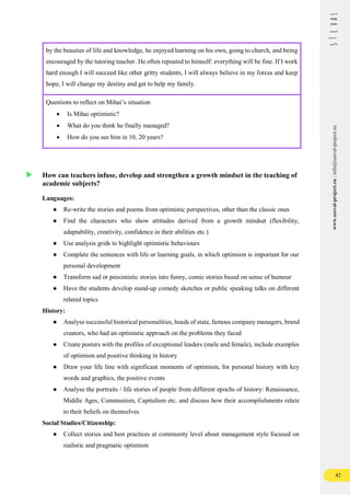 42
www.seeval-project.eu
/
info@seeval-project.eu
by the beauties of life and knowledge, he enjoyed learning on his own, going to church, and being
encouraged by the tutoring teacher. He often repeated to himself: everything will be fine. If I work
hard enough I will succeed like other gritty students, I will always believe in my forces and keep
hope, I will change my destiny and get to help my family.
Questions to reflect on Mihai’s situation
 Is Mihai optimistic?
 What do you think he finally managed?
 How do you see him in 10, 20 years?
How can teachers infuse, develop and strengthen a growth mindset in the teaching of
academic subjects?
Languages:
● Re-write the stories and poems from optimistic perspectives, other than the classic ones
● Find the characters who show attitudes derived from a growth mindset (flexibility,
adaptability, creativity, confidence in their abilities etc.)
● Use analysis grids to highlight optimistic behaviours
● Complete the sentences with life or learning goals, in which optimism is important for our
personal development
● Transform sad or pessimistic stories into funny, comic stories based on sense of humour
● Have the students develop stand-up comedy sketches or public speaking talks on different
related topics
History:
● Analyse successful historical personalities, heads of state, famous company managers, brand
creators, who had an optimistic approach on the problems they faced
● Create posters with the profiles of exceptional leaders (male and female), include examples
of optimism and positive thinking in history
● Draw your life line with significant moments of optimism, for personal history with key
words and graphics, the positive events
● Analyse the portraits / life stories of people from different epochs of history: Renaissance,
Middle Ages, Communism, Capitalism etc. and discuss how their accomplishments relate
to their beliefs on themselves
Social Studies/Citizenship:
● Collect stories and best practices at community level about management style focused on
realistic and pragmatic optimism
 