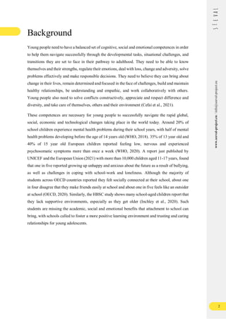 2
www.seeval-project.eu
/
info@seeval-project.eu
Background
Young people need to have a balanced set of cognitive, social and emotional competences in order
to help them navigate successfully through the developmental tasks, situational challenges, and
transitions they are set to face in their pathway to adulthood. They need to be able to know
themselves and their strengths, regulate their emotions, deal with loss, change and adversity, solve
problems effectively and make responsible decisions. They need to believe they can bring about
change in their lives, remain determined and focused in the face of challenges, build and maintain
healthy relationships, be understanding and empathic, and work collaboratively with others.
Young people also need to solve conflicts constructively, appreciate and respect difference and
diversity, and take care of themselves, others and their environment (Cefai et al., 2021).
These competences are necessary for young people to successfully navigate the rapid global,
social, economic and technological changes taking place in the world today. Around 20% of
school children experience mental health problems during their school years, with half of mental
health problems developing before the age of 14 years old (WHO, 2018). 35% of 13 year old and
40% of 15 year old European children reported feeling low, nervous and experienced
psychosomatic symptoms more than once a week (WHO, 2020). A report just published by
UNICEF and the European Union (2021) with more than 10,000 children aged 11-17 years, found
that one in five reported growing up unhappy and anxious about the future as a result of bullying,
as well as challenges in coping with school-work and loneliness. Although the majority of
students across OECD countries reported they felt socially connected at their school, about one
in four disagree that they make friends easily at school and about one in five feels like an outsider
at school (OECD, 2020). Similarly, the HBSC study shows many school-aged children report that
they lack supportive environments, especially as they get older (Inchley et al., 2020). Such
students are missing the academic, social and emotional benefits that attachment to school can
bring, with schools called to foster a more positive learning environment and trusting and caring
relationships for young adolescents.
 