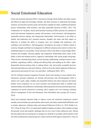 3
www.seeval-project.eu
/
info@seeval-project.eu
Social Emotional Education
Social and emotional education (SEE) is the process through which children and adults acquire
and effectively apply the knowledge, attitudes, and skills necessary to understand and manage
emotions, set and achieve positive goals, feel and show empathy for others, establish and maintain
positive relationships, build resilience, and make responsible decisions (CASEL, 2021). The
Collaborative for Academic, Social and Emotional Learning (CASEL) presents five domains of
social and emotional competences, namely self-awareness, social awareness, self-management,
responsible decision making, and interpersonal relationships. Self-awareness is the ability to
identify and understand one’s personal emotions, thoughts and values and their impact on
behaviour. It includes the ability to recognise one's own strengths and weaknesses, self-
confidence and self-efficacy. Self-management encompasses the group of abilities related to
emotions, thoughts and behaviour management in different situations and contexts to achieve the
established objectives successfully. Social awareness refers to the ability to acknowledge others’
emotions and strengths, showing empathy and compassion. Relationship skills consist of the
ability to form and maintain positive, supportive relationships with various people and groups.
These involve communicating clearly, actively listening, collaborating, working in teams to solve
problems, negotiating conflicts, seeking and offering help, and standing up for others’ rights.
Responsible decision-making refers to making ethical, safe, and socially acceptable decisions
about personal behaviour and social relations, which involves the realistic appraisal of behaviour
repercussions and concern for one’s own and others’ wellbeing (CASEL, 2021).
The EU Lifelong Learning Competence Personal, Social and Learning to Learn includes three
dimensions; personal competence (to develop self-awareness and self-management skills to
achieve one’s goals, adopt a healthy and sustainable lifestyle and achieve physical and mental
health); social competence (to use social awareness and interpersonal skills to establish and
maintain healthy and collaborative relationships embracing human diversity) and learning to learn
competence (to pursue and persist in learning, and to organise one’s own learning, including
effective management of time and information, both individually and in groups (EU Council,
2018).
Social and emotional education helps to improve social and emotional competences, positive
attitudes, prosocial behaviour and academic achievement, and reduce mental health difficulties such
as anxiety, depression, substance abuse and antisocial behaviour (Cefai et al., 2018; Durlak et al.,
2011; Weare & Nind, 2011). It is particularly helpful in helping secondary school students navigate
the personal, social and academic challenges they are set to face in their adolescent years. During
this time adolescents are learning how to manage new demands in secondary school and their social
life while simultaneously experiencing new, intense emotions (both negative and positive). They are
 
