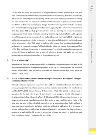 4
www.seeval-project.eu
/
info@seeval-project.eu
also met with this feeling that they should be doing all of this without the guidance of an adult. SEE
helps adolescents cope with their difficulties more effectively by improving their skills and mindsets.
Adolescence is marked by the onset of puberty which is associated with changes in hormone activity
and brain structure that can make even small social difficulties such as peer rejection very painful
and difficult to deal with. The biological changes that adolescents experience will also result in a
more intense thrill from engaging in risky behaviours, especially if the behaviours win admiration
from their peers. SEE can help prevent outcomes such as dropping out of school, unwanted
pregnancy and violent crime. It can also promote greater thriving, including better health, a greater
love of learning and having less stress. It also makes adolescents feel respected both by peers and
adults and provides them with the opportunity to gain status and admiration from the individuals
whose opinions they value. With regard to academic achievement, there is evidence that academic
performance is connected to students’ ability to identify, utilise and manage their emotions (APA,
2019). This highlights the necessity to promote students’ social and emotional competence and
include SEE in the school curriculum as this will help them develop their social and emotional
competence and subsequently contribute to their academic success.
What is adolescence?
Adolescence is the stage in development which is marked by tremendous changes that occur in the
psychosocial and physical development of students at this age as a result of growth and how these
changes affect students, their self-esteem, behaviour and their relationships with family, peers and
teachers (Erwin, 2014).
Why is it important to promote understanding of adolescence development amongst
secondary school students?
Although adolescent experiences vary around the world, it is helpful to understand the similarities
among young people from different countries as they make the transition between childhood and
adulthood (APA, 2002; Brown, Larson, & Saraswathi, 2002). The period of adolescence is
recognised for the fast rate of growth and maturity when compared to the other stages of
development (excluding infancy) (McNeely & Blanchard, 2010). Adolescent development is not
always predictable and it can be inconsistent. This results in great variability across youths of the
same age, and even within individuals themselves. As a result adults often find it difficult to
understand these unpredictable and often conflicting abilities of adolescents. It is important to
promote understanding of adolescence development because by recognizing that these differences
are typical, schools will be able to plan for appropriate guidance and support as students navigate
these inconsistent changes (Sackman & Terway, 2016).
 
