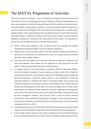 5
www.seeval-project.eu
/
info@seeval-project.eu
The SEEVAL Programme of Activities
The SEEVAL project is an Erasmus + project co-funded by the European Commission which aims
to develop an in-service training program to develop educators’ skills for the implementation of a
whole school approach to Social and Emotional Education (SEE) in middle and secondary schools.
The project partners worked together to produce a social and emotional education programme of
activities focused on the development of the social and emotional competences in secondary school
students through a whole school approach. More specifically the project is particularly focused on
how subject teachers in middle and secondary schools may promote students’ social and emotional
competences through their teaching and their relationship with the students. The programme of
activities has been developed on the basis of the following principles:
● Within a whole school approach to SEE, all school teachers are responsible for teaching,
facilitating and reinforcing students’ social and emotional competences;
● Subject teachers can help develop students’ social and emotional competences through direct
instruction at curricular and cross curricular levels, such as by infusing social and emotional
education in their academic subjects;
● Social and emotional competences are best learned through an experiential, collaborative and
skills based approach, where students have the opportunity to learn and practice the skills
together. In this respect learning becomes more student-directed;
● In secondary school, the classroom climate is particularly effective in promoting students’
social and emotional competence. Classroom teachers can help to create such a climate by
paying particular attention to their attitudes, behaviour and relationships in their teaching and
classroom management. A classroom climate conducive to the development of social and
emotional competence is marked by the teacher’s instructional support, such as positive and
constructive feedback promoting high expectations and facilitating critical thinking and deep
learning, and challenging and relevant tasks; socio-emotional support such as warmth, safety,
connectedness and responsive teacher interactions; classroom organisation and management
such as fair and consistent classroom rules, positive behavioural support, and instructional and
preventive management strategies. These processes help to create an optimal classroom
environment in which students have the opportunity to engage in various learning activities as
well as positive interactions with teachers and peers, and to practice their social and emotional
competences (Cefai et al., 2021);
● All classroom teachers need to develop social and emotional competences themselves in order
to practice and role model these competences in their teaching and classroom management;
● In the secondary school, students are more likely to engage in social and emotional education
activities when they themselves are actively involved in the design of material and activities as
 