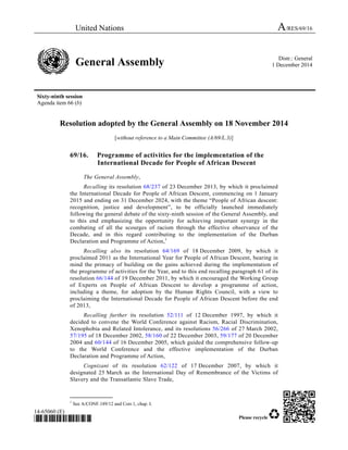 United Nations A/RES/69/16 
General Assembly Distr.: General 
1 December 2014 
Sixty-ninth session 
Agenda item 66 (b) 
Resolution adopted by the General Assembly on 18 November 2014 
[without reference to a Main Committee (A/69/L.3)] 
69/16. Programme of activities for the implementation of the 
International Decade for People of African Descent 
The General Assembly, 
Recalling its resolution 68/237 of 23 December 2013, by which it proclaimed 
the International Decade for People of African Descent, commencing on 1 January 
2015 and ending on 31 December 2024, with the theme “People of African descent: 
recognition, justice and development”, to be officially launched immediately 
following the general debate of the sixty-ninth session of the General Assembly, and 
to this end emphasizing the opportunity for achieving important synergy in the 
combating of all the scourges of racism through the effective observance of the 
Decade, and in this regard contributing to the implementation of the Durban 
Declaration and Programme of Action,1 
Recalling also its resolution 64/169 of 18 December 2009, by which it 
proclaimed 2011 as the International Year for People of African Descent, bearing in 
mind the primacy of building on the gains achieved during the implementation of 
the programme of activities for the Year, and to this end recalling paragraph 61 of its 
resolution 66/144 of 19 December 2011, by which it encouraged the Working Group 
of Experts on People of African Descent to develop a programme of action, 
including a theme, for adoption by the Human Rights Council, with a view to 
proclaiming the International Decade for People of African Descent before the end 
of 2013, 
Recalling further its resolution 52/111 of 12 December 1997, by which it 
decided to convene the World Conference against Racism, Racial Discrimination, 
Xenophobia and Related Intolerance, and its resolutions 56/266 of 27 March 2002, 
57/195 of 18 December 2002, 58/160 of 22 December 2003, 59/177 of 20 December 
2004 and 60/144 of 16 December 2005, which guided the comprehensive follow-up 
to the World Conference and the effective implementation of the Durban 
Declaration and Programme of Action, 
Cognizant of its resolution 62/122 of 17 December 2007, by which it 
designated 25 March as the International Day of Remembrance of the Victims of 
Slavery and the Transatlantic Slave Trade, 
_______________ 
1 See A/CONF.189/12 and Corr.1, chap. I. 
14-65060 (E) 
*1465060* Please recycle 
 