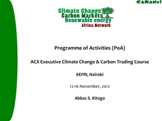Programme of Activities (PoA) 
ACX Executive Climate Change & Carbon Trading Course 
KEFRI, Nairobi 
12-16 November, 2012 
AbbasS. Kitogo  