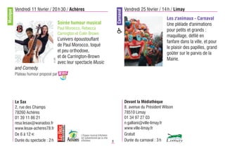 Musique   Vendredi 11 février / 20 h 30 / Achères                                                    Vendredi 25 février / 14 h / Limay




                                                                                          Carnaval
                                                                                                                              Les z'animaux - Carnaval
                                        Soirée humour musical                                                                 Une pléïade d'animations
                                        Paul Morocco, Rebecca                                                                 pour petits et grands :
                                        Carrington et Colin Brown
                                                                                                                              maquillage, défilé en
                                        L’univers époustouflant
                                                                                                                              fanfare dans la ville, et pour
                                        de Paul Morocco, toqué
                                                                                                                              le plaisir des papilles, grand
                                        et peu orthodoxe,
                                                                                                                              goûter sur le parvis de la
                                        et de Carrington-Brown
                                                                                                                              Mairie.
                                 © DR



                                        avec leur spectacle Music
          and Comedy.
          Plateau humour proposé par




          Le Sax                                                                                     Devant la Médiathèque
          2, rue des Champs                                                                          8, avenue du Président Wilson
          78260 Achères                                                                              78510 Limay
          01 39 11 86 21                                                                             01 34 97 27 03
          resa.lesax@wanadoo.fr                                                                      n.galliani@ville-limay.fr
          www.lesax-acheres78.fr                                                                     www.ville-limay.fr
          De 6 à 12 €                                 L'Espace musical d'Achères                     Gratuit
                                                      est subventionné par la ville
          Durée du spectacle : 2 h                    d'Achères                       8              Durée du carnaval : 3 h
 