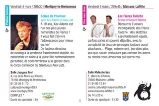 Plateau humour   Vendredi 4 mars / 20h30 / Montigny-le-Bretonneux                                                            Vendredi 4 mars / 20 h 45 / Maisons-Laffitte




                                                                                                              One man show
                                                                           Soirée de l'humour                                                               Les Frères Taloche
                                                                           avec Kev Adams et Alex Lutz                                                      Bruno et Vincent Taloche
                                          A 19 ans, Kev Adams est                                                                                    Découvrez l‘univers
                                          l'un des plus jeunes                                                                                       incomparable des Frères

                                      © Mairie de Montigny-le-Bretonneux
                                          humoristes de France !                                                                                     Taloche : des sketches




                                                                                                                                                     © DR
                                          Il vous fait (re)vivre                                                                                     essentiellement visuels,
                                          l'adolescence pour mieux                                                           parfois parlés et souvent déjantés, avec la
                                          en rire !                                                                          complicité de deux personnages toujours aussi
                                          De l'odieux directeur                                                              attachants… Plage, enterrement, jeu vidéo plus
                 de casting à la vendeuse franchement stupide, du                                                            vrai que nature, restaurant pas comme les autres
                 cabaretiste en ruine à la jeune fille hormonalement                                                         ou rendez-vous amoureux qui tourne mal…
                 perturbée, ils sont nombreux à se glisser dans
                 le corps caméléon du talentueux Alex Lutz.

                 Salle Jacques Brel                                                                                          Salle Malesherbes
                 4, rue de la Mare aux Carats                                                                                1, place du Château
                 78180 Montigny-le-Bretonneux                                                                                78600 Maisons-Laffitte
                 01 39 30 31 70                                                                                              01 34 93 12 84
                 culture@montigny78.fr                                                                                       centre.culturel@maisonslaffitte.fr
                 www.montigny78.fr                                                                                           www.maisons-laffitte.fr
                 COMPLET *                                                                                                   De 14 à 25 €
                 Durée du spectacle : 3 h                                                                11                  Durée du spectacle : 1 h 30
 