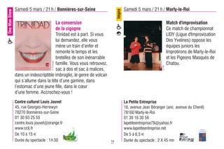 One Man Show   Samedi 5 mars / 21 h / Bonnières-sur-Seine                          Samedi 5 mars / 21 h / Marly-le-Roi




                                                                           Impro
                                      La conversion                                                              Match d'improvisation
                                      de la cigogne                                                              Ce match de championnat
                                      Trinidad est à part. Si vous                                               LIDY (Ligue d'Improvisation
                                      lui demandez, elle vous                                                    Des Yvelines) oppose les
                                      mène un train d’enfer et                                                   équipes juniors les
                                      remonte le temps et les                                                    Improtirons de Marly-le-Roi
                                      bretelles de son inénarrable                                               et les Pigeons Masqués de
                                     © Trinidad




                                      famille. Vous vous retrouvez,                                              Chatou.




                                                                                                          © DR
                                      sac à dos et sac à malices,
               dans un indescriptible imbroglio, le genre de volcan
               qui s’allume dans la tête d’une gamine, dans
               l’estomac d’une jeune fille, dans le cœur
               d’une femme. Accrochez-vous !
               Centre culturel Louis Jouvet                                        La Petite Entreprise
               45, rue Georges-Herrewyn                                            16, avenue Jean Béranger (anc. avenue du Chenil)
               78270 Bonnières-sur-Seine                                           78160 Marly-le-Roi
               01 30 93 25 55                                                      01 39 16 30 56
               centre.louis.jouvet@orange.fr                                       lapetiteentreprise78@yahoo.fr
               www.cclj.fr                                                         www.lapetiteentreprise.net
               De 10 à 15 €                                                        De 5 à 6,5 €
               Durée du spectacle : 1 h 30                            14           Durée du spectacle : 2 X 45 mn
 
