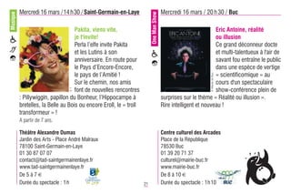 Musique   Mercredi 16 mars /14 h30 / Saint-Germain-en-Laye                              Mercredi 16 mars / 20 h 30 / Buc




                                                                         One Man Show
                                    Pakita, viens vite,                                                          Eric Antoine, réalité
                                    je t'invite!                                                                 ou illusion
                                    Perla l’elfe invite Pakita                                                   Ce grand déconneur docte
                                    et les Lutins à son                                                          et multi-talentueux à l'air de
                                    anniversaire. En route pour                                                  savant fou entraîne le public
                                    le Pays d’Encore-Encore,                                                     dans une espèce de vertige
                                    le pays de l’Amitié !                                                        « scientificomique » au




                                                                                                               © Mairie de Buc
                                    Sur le chemin, nos amis                                                      cours d'un spectaculaire
                                    font de nouvelles rencontres                                                 show-conférence plein de
                                 ©?




          : Pillywiggin, papillon du Bonheur, l’Hippocampe à                            surprises sur le thème « Réalité ou illusion ».
          bretelles, la Belle au Bois ou encore Eroll, le « troll                       Rire intelligent et nouveau !
          transformeur » !
          A partir de 7 ans.

          Théâtre Alexandre Dumas                                                       Centre culturel des Arcades
          Jardin des Arts - Place André Malraux                                         Place de la République
          78100 Saint-Germain-en-Laye                                                   78530 Buc
          01 30 87 07 07                                                                01 39 20 71 37
          contact@tad-saintgermainenlaye.fr                                             culturel@mairie-buc.fr
          www.tad-saintgermainenlaye.fr                                                 www.mairie-buc.fr
          De 5 à 7 €                                                                    De 8 à 10 €
          Durée du spectacle : 1 h                                  21                  Durée du spectacle : 1h 10
 